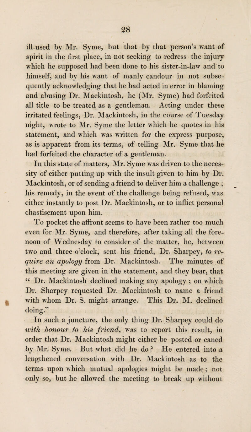 ill-used by Mr. Syme, but that by that person’s want of spirit in the first place, in not seeking to redress the injury which he supposed had been done to his sister-in-law and to himself, and by his want of manly candour in not subse¬ quently acknowledging that he had acted in error in blaming and abusing Dr. Mackintosh, he (Mr. Syme) had forfeited all title to be treated as a gentleman. Acting under these irritated feelings, Dr. Mackintosh, in the course of Tuesday night, wrote to Mr. Syme the letter which he quotes in his statement, and which was written for the express purpose, as is apparent from its terms, of telling Mr. Syme that he had forfeited the character of a gentleman. In this state of matters, Mr. Syme was driven to the neces¬ sity of either putting up with the insult given to him by Dr. Mackintosh, or of sending a friend to deliver him a challenge ; his remedy, in the event of the challenge being refused, was either instantly to post Dr. Mackintosh, or to inflict personal chastisement upon him. To pocket the affront seems to have been rather too much even for Mr. Syme, and therefore, after taking all the fore¬ noon of Wednesday to consider of the matter, he, between two and three o’clock, sent his friend, Dr. Sharpey, to re¬ quire an apology from Dr. Mackintosh. The minutes of this meeting are given in the statement, and they bear, that 44 Dr. Mackintosh declined making any apology ; on which Dr. Sharpey requested Dr. Mackintosh to name a friend with whom Dr. S. might arrange. This Dr. M. declined doing.” In such a juncture, the only thing Dr. Sharpey could do with honour to his friend, was to report this result, in order that Dr. Mackintosh might either be posted or caned by Mr. Syme. But what did he do ? He entered into a lengthened conversation with Dr. Mackintosh as to the terms upon which mutual apologies might be made; not only so, but he allowed the meeting to break up without