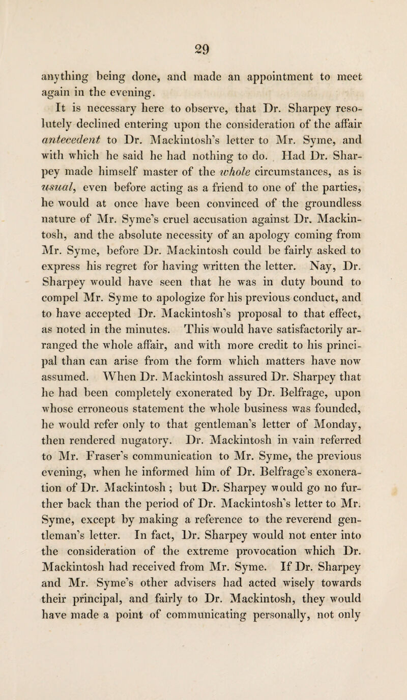 anything being done, and made an appointment to meet again in the evening. It is necessary here to observe, that Dr. Sharpey reso¬ lutely declined entering upon the consideration of the affair antecedent to Dr. Mackintosh’s letter to Mr. Syme, and with which he said he had nothing to do. Had Dr. Shar¬ pey made himself master of the tv hole circumstances, as is usual, even before acting as a friend to one of the parties, he would at once have been convinced of the groundless nature of Mr. Syme’s cruel accusation against Dr. Mackin¬ tosh, and the absolute necessity of an apology coming from Mr. Syme, before Dr. Mackintosh could be fairly asked to express his regret for having written the letter. Nay, Dr. Sharpey would have seen that he was in duty bound to compel Mr. Syme to apologize for his previous conduct, and to have accepted Dr. Mackintosh’s proposal to that effect, as noted in the minutes. This would have satisfactorily ar¬ ranged the whole affair, and with more credit to his princi¬ pal than can arise from the form which matters have now assumed. When Dr. Mackintosh assured Dr. Sharpey that he had been completely exonerated by Dr. Belfrage, upon whose erroneous statement the whole business was founded, he would refer only to that gentleman’s letter of Monday, then rendered nugatory. Dr. Mackintosh in vain referred to Mr. Fraser’s communication to Mr. Syme, the previous evening, when he informed him of Dr. Belfrage’s exonera¬ tion of Dr. Mackintosh ; but Dr. Sharpey would go no fur¬ ther back than the period of Dr. Mackintosh’s letter to Mr. Syme, except by making a reference to the reverend gen¬ tleman’s letter. In fact, Dr. Sharpey would not enter into the consideration of the extreme provocation which Dr. Mackintosh had received from Mr. Syme. If Dr. Sharpey and Mr. Syme’s other advisers had acted wisely towards their principal, and fairly to Dr. Mackintosh, they would have made a point of communicating personally, not only