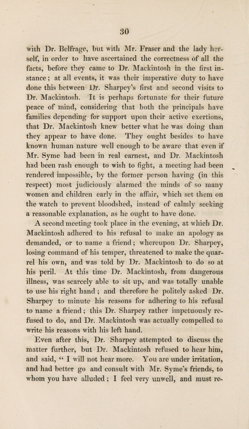 with Dr. Belfrage, but with Mr. Fraser and the lady her¬ self, in order to have ascertained the correctness of all the facts, before they came to Dr. Mackintosh in the first in¬ stance ; at all events, it was their imperative duty to have done this between Dr. Sharpey\s first and second visits to Dr. Mackintosh. It is perhaps fortunate for their future peace of mind, considering that both the principals have families depending for support upon their active exertions, that Dr. Mackintosh knew better what he was doing than they appear to have done. They ought besides to have known human nature well enough to be aware that even if Mr. Syme had been in real earnest, and Dr. Mackintosh had been rash enough to wish to fight, a meeting had been rendered impossible, by the former person having (in this respect) most judiciously alarmed the minds of so many women and children early in the affair, which set them on the watch to prevent bloodshed, instead of calmly seeking a reasonable explanation, as he ought to have done. A second meeting took place in the evening, at which Dr. Mackintosh adhered to his refusal to make an apology as demanded, or to name a friend; whereupon Dr. Sharpey, losing command of his temper, threatened to make the quar¬ rel his own, and was told by Dr. Mackintosh to do so at his peril. At this time Dr. Mackintosh, from dangerous illness, was scarcely able to sit up, and was totally unable to use his right hand ; and therefore he politely asked Dr. Sharpey to minute his reasons for adhering to his refusal to name a friend; this Dr. Sharpey rather impetuously re¬ fused to do, and Dr. Mackintosh was actually compelled to write his reasons with his left hand. Even after this, Dr. Sharpey attempted to discuss the matter further, but Dr. Mackintosh refused to hear him, and said, “ I will not hear more. You are under irritation, and had better go and consult with Mr. Syme’s friends, to whom you have alluded; I feel very unwell, and must re-