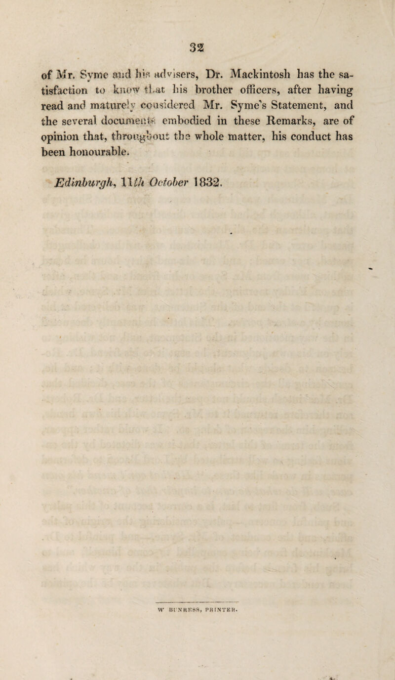 of Mr. Svme mid his advisers, Dr. Mackintosh has the sa- tisfaction to know that bis brother officers, after having read and maturely considered Mr. Syme's Statement, and the several documents embodied in these Remarks, are of opinion that, throughout the whole matter, his conduct has been honourable. Edinburgh, Will October 1832. W Bl'NRESS, PRINTER