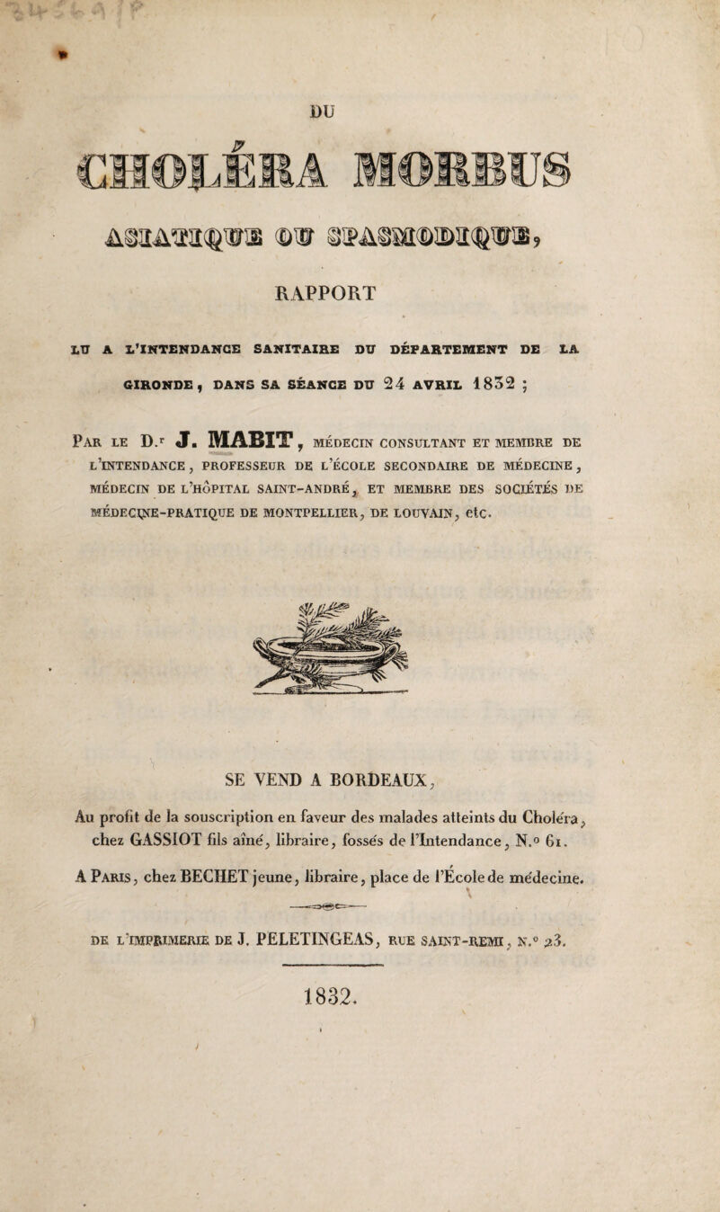 DU IU [J! üiaAaatw® ©nr sipa^®îm<&ijïib, RAPPORT LU A L’INTENDANCE SANITAIRE DU DÉPARTEMENT DE LA GIRONDE, DANS SA SÉANCE DU 24 AVRIL 1832 ; Par le D.r J. MABIT , MÉDECIN CONSULTANT ET MEMBRE DE L’INTENDANCE , PROFESSEUR DE L’ÉCOLE SECONDAIRE DE MÉDECINE, MÉDECIN DE L’HOPITAL SAINT-ANDRÉ, ET MEMBRE DES SOCIÉTÉS DE MÉDECINE-PRATIQUE DE MONTPELLIER, DE LOUVAIN, etc. SE VEND A BORDEAUX, Au profit de la souscription en faveur des malades atteints du Choléra, chez GASSIOT fils aîné, libraire, fossés de l’Intendance, N.° 6i. A Paris, chez BECHET jeune, libraire, place de l’Ecole de médecine. de l'imprimerie de J. PELETINGEAS, rue saint-rem, n.° 1832.