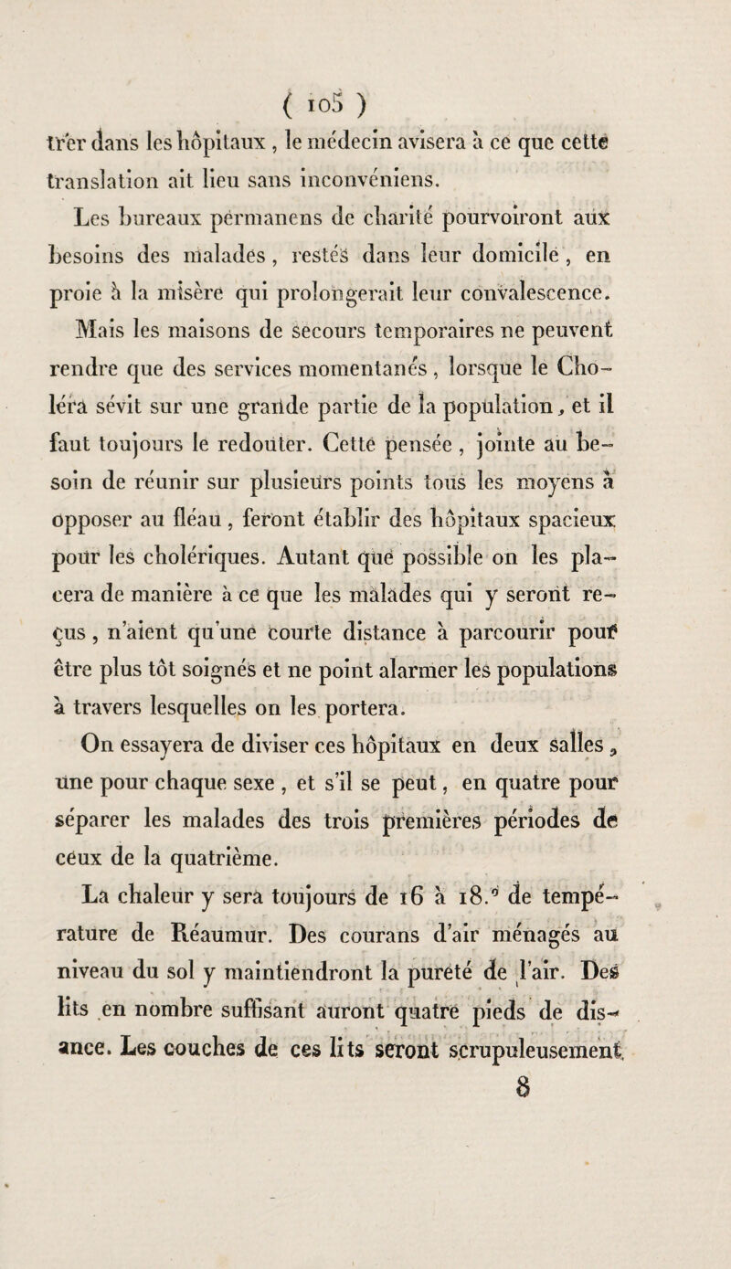 trcr dans les hôpitaux , le médecin avisera à ce que cette translation ait lieu sans inconvéniens. Les bureaux përmanens de charité pourvoiront aux besoins des malades , restés dans leur domicile , en proie h la misère qui prolongerait leur convalescence. Mais les maisons de secours temporaires ne peuvent rendre que des services momentanés, lorsque le Cho¬ léra sévit sur une graiide partie de la population, et il faut toujours le redouter. Cette pensée , jointe au be¬ soin de réunir sur plusieurs points tous les moyens a opposer au fléau, feront établir des hôpitaux spacieux pour les cholériques. Autant que possible on les pla¬ cera de manière à ce que les malades qui y seront re¬ çus , n aient qu’une courte distance à parcourir pout? être plus tôt soignés et ne point alarmer les populations à travers lesquelles on les portera. On essayera de diviser ces hôpitaux en deux salles 9 une pour chaque sexe , et s’il se peut, en quatre pour séparer les malades des trois premières périodes de ceux de la quatrième. La chaleur y sera toujours de x6 à i8.° de tempé¬ rature de Réaumur. Des courans d’air ménagés au niveau du sol y maintiendront la pureté de l’air. Des lits en nombre suffisant auront quatre pieds de dis-* ance. Les couches de ces lits seront scrupuleusement. 8