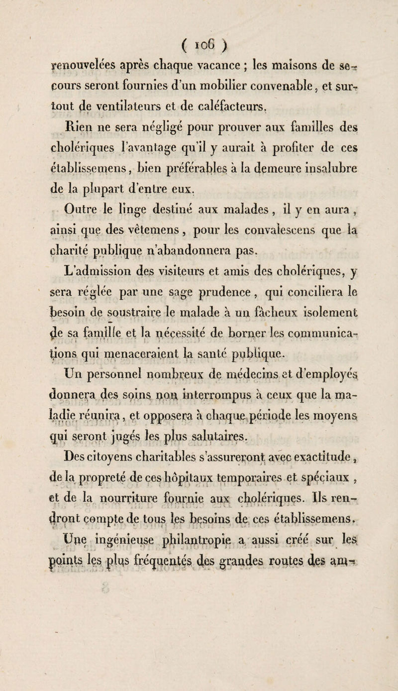 renouvelées après chaque vacance ; les maisons de se¬ cours seront fournies d’un mobilier convenable, et sur¬ tout de ventilateurs et de caléfacteurs. - r ' • •- v Rien ne sera négligé pour prouver aux familles des cholériques l’avantage qu’il y aurait à profiter de ces établissemens, bien préférables à la demeure insalubre de la plupart d’entre eux. Outre le linge destiné aux malades, il y en aura , ainsi que des vêtemens, pour les convaieseens que la charité publique n’abandonnera pas. L’admission des visiteurs et amis des cholériques, y sera réglée par une sage prudence, qui conciliera le besoin de soustraire le malade à un fâcheux isolement de sa famille et la nécessité de borner les communica- tions qui menaceraient la santé publique. Un personnel nombreux de médecins et d’employés donnera des soins non interrompus à ceux que la ma¬ ladie réunira, et opposera à chaque période les moyens qui seront jugés les plus salutaires. Des citoyens charitables s assureront avec exactitude, de la propreté de ces hôpitaux temporaires et spéciaux , et de la nourriture fournie aux cholériques. Us ren¬ dront compte de tous fes besoins de ces établissemens. Une ingénieuse philantropie a aussi créé sur les points les plus fréquentés des grandes routes des ant-ï