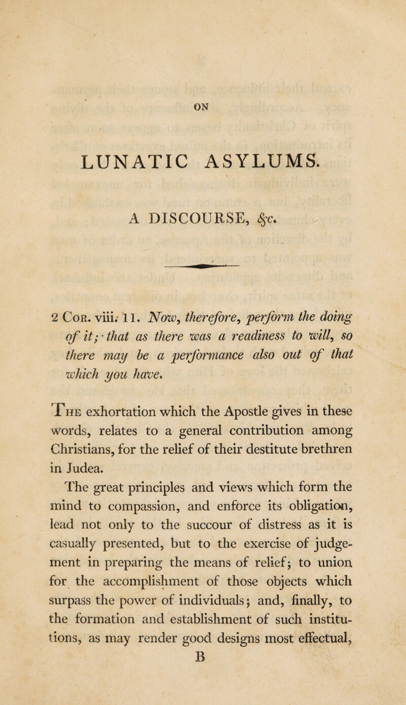 LUNATIC ASYLUMS. A DISCOURSE, Ssc. 2 Cor. viii. 11. Now, therefore, 'perform the doing of it; • that as there was a readiness to will, so there may he a performance also out of that which you have. The exhortation which the Apostle gives in these words, relates to a general contribution among Christians, for the relief of their destitute brethren in Judea. The great principles and views which form the mind to compassion, and enforce its obligation, lead not only to the succour of distress as it is casually presented, but to the exercise of judge¬ ment in preparing the means of relief; to union for the accomplishment of those objects which surpass the power of individuals 5 and, finally, to the formation and establishment of such institu¬ tions, as may render good designs most effectual, B