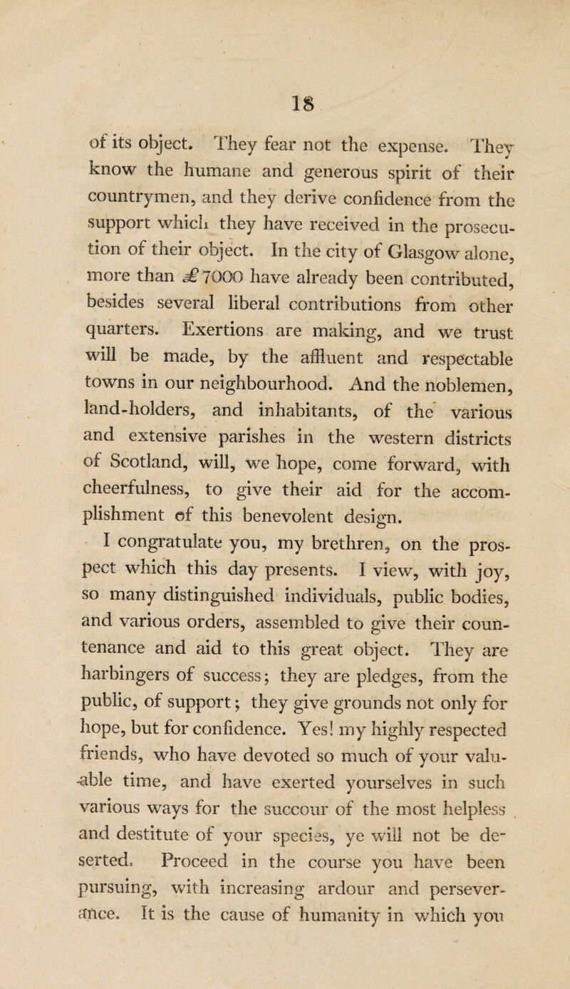 of its object. They fear not the expense. They know the humane and generous spirit of their countrymen, and they derive confidence from the support which they have received in the prosecu¬ tion of their object. In the city of Glasgow alone, more than £1000 have already been contributed, besides several liberal contributions from other quarters. Exertions are making, and we trust will be made, by the affluent and respectable towns in our neighbourhood. And the noblemen, land-holders, and inhabitants, of the various and extensive parishes in the western districts of Scotland, will, we hope, come forward, with cheerfulness, to give their aid for the accom¬ plishment of this benevolent design. I congratulate you, my brethren, on the pros¬ pect which this day presents. I view, with joy, so many distinguished individuals, public bodies, and various orders, assembled to give their coun¬ tenance and aid to this great object. They are harbingers of success; they are pledges, from the public, of support; they give grounds not only for hope, but for confidence. Yes! my highly respected friends, who have devoted so much of your valu¬ able time, and have exerted yourselves in such various ways for the succour of the most helpless and destitute of your species, ye will not be de¬ serted, Proceed in the course you have been pursuing, with increasing ardour and persever¬ ance, It is the cause of humanity in which you