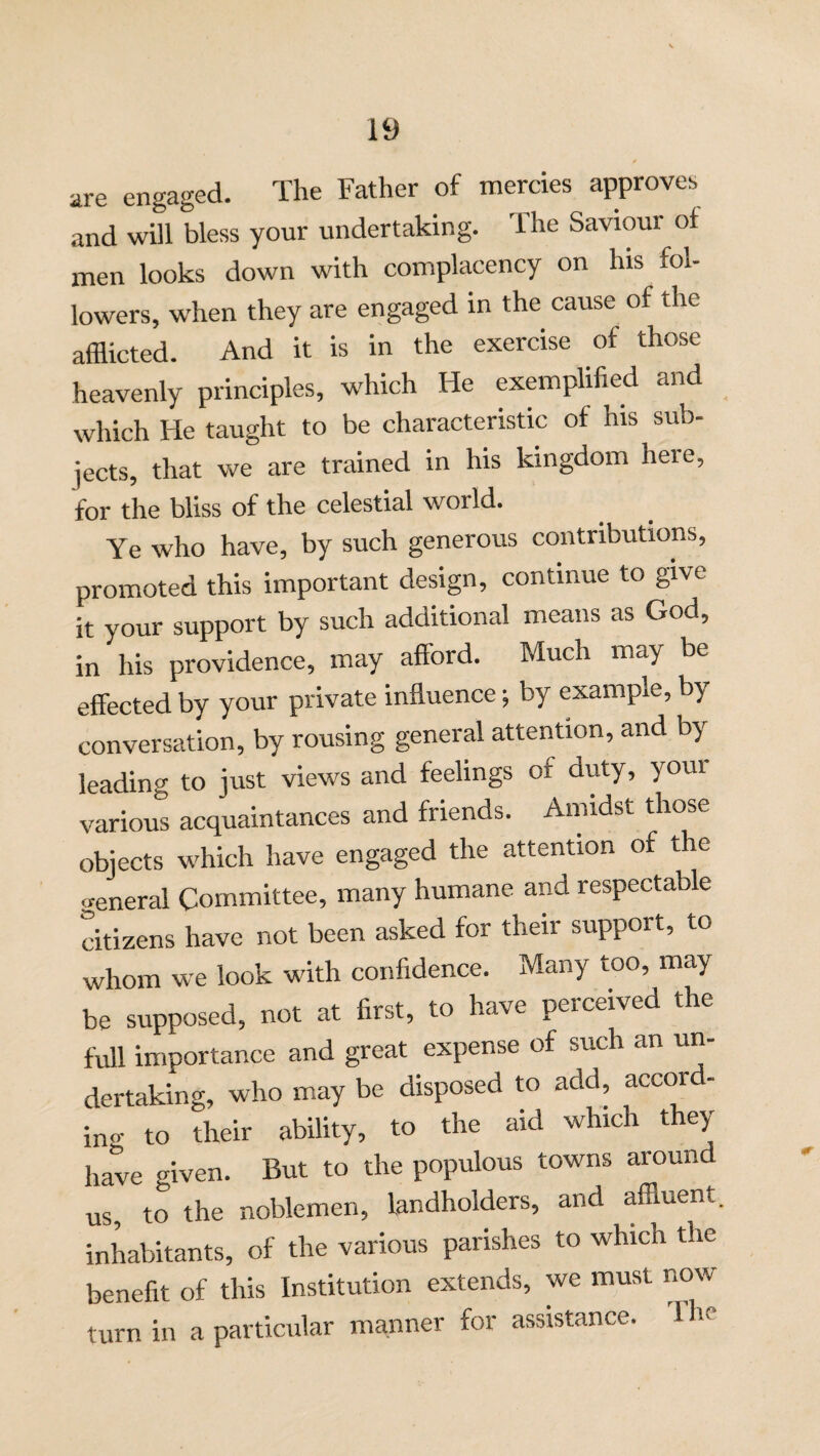are engaged. The Father of mercies approves and will bless your undertaking. The Saviour of men looks down with complacency on his fol¬ lowers, when they are engaged in the cause of the afflicted. And it is in the exercise of those heavenly principles, which He exemplified and which He taught to be characteristic of his sub¬ jects, that we are trained in his kingdom here, for the bliss of the celestial world. Ye who have, by such generous contributions, promoted this important design, continue to give it your support by such additional means as God, in his providence, may afford. Much may be effected by your private influence j by example, by conversation, by rousing general attention, and by leading to just views and feelings of duty, your various acquaintances and friends. Amidst those objects which have engaged the attention of the general Committee, many humane and respectable citizens have not been asked for their support, to whom we look with confidence. Many too, may be supposed, not at first, to have perceived the full importance and great expense of such an un¬ dertaking, who may be disposed to add, accord- in°' to their ability, to the aid whic t e} have given. But to the populous towns around us, to the noblemen, landholders, and affluent, inhabitants, of the various parishes to which the benefit of this Institution extends, we must now turn in a particular manner for assistance, flic*