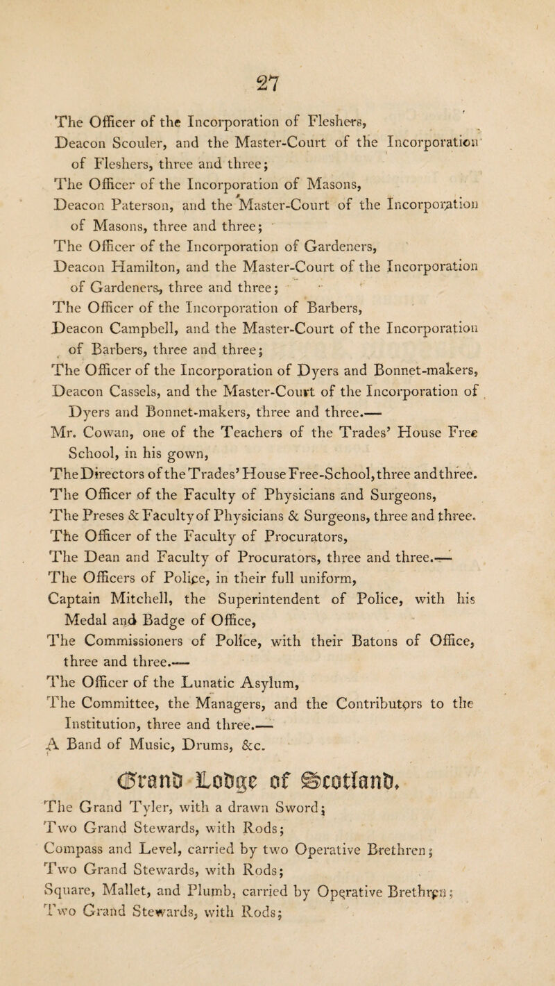 The Officer of the Incorporation of Fleshers, Deacon Scouler, and the Master-Court of the Incorporation of Fleshers, three and three; The Officer of the Incorporation of Masons, Deacon Paterson, and the Master-Court of the Incorporation of Masons, three and three; The Officer of the Incorporation of Gardeners, Deacon Hamilton, and the Master-Court of the Incorporation of Gardeners, three and three; The Officer of the Incorporation of Barbers, Deacon Campbell, and the Master-Court of the Incorporation of Barbers, three and three; The Officer of the Incorporation of Dyers and Bonnet-makers, Deacon Cassels, and the Master-Court of the Incorporation of Dyers and Bonnet-makers, three and three.— Mr. Cowan, one of the Teachers of the Trades’ House Free School, in his gown, TheDirectors of the Trades’House Free-School, three andthree. The Officer of the Faculty of Physicians and Surgeons, The Preses & Faculty of Physicians & Surgeons, three and three. The Officer of the Faculty of Procurators, The Dean and Faculty of Procurators, three and three.— The Officers of Police, in their full uniform, Captain Mitchell, the Superintendent of Police, with his Medal and Badge of Office, The Commissioners of Police, with their Batons of Office, three and three.— The Officer of the Lunatic Asylum, i'he Committee, the Managers, and the Contributors to the Institution, three and three.—- A Band of Music, Drums, &c. \ dfrani) itotige of SScotlanD, The Grand Tyler, with a drawn Sword; Two Grand Stewards, with Rods; Compass and Level, carried by two Operative Brethren; Two Grand Stewards, with Rods; Square, Mallet, and Plumb, carried by Operative Brethrpri; Two Grand Stewards, with Rods;