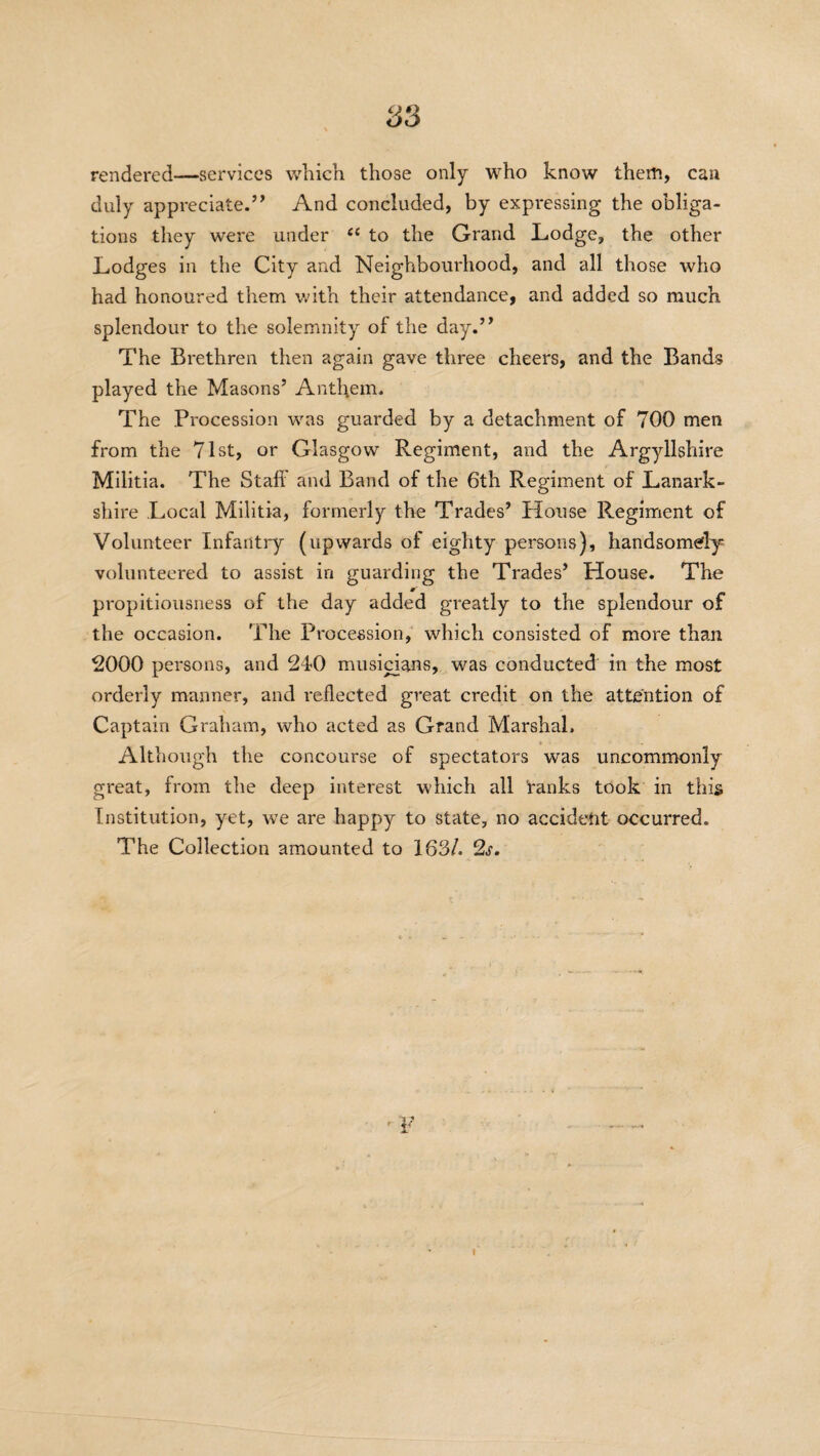 rendered—services which those only who know them, can duly appreciate.’’ And concluded, by expressing the obliga¬ tions they were under “ to the Grand Lodge, the other Lodges in the City and Neighbourhood, and all those who had honoured them with their attendance, and added so much splendour to the solemnity of the day.” The Brethren then again gave three cheers, and the Bands played the Masons’ Anthem. The Procession was guarded by a detachment of 700 men from the 71st, or Glasgow Regiment, and the Argyllshire Militia. The Staff and Band of the 6th Regiment of Lanark¬ shire Local Militia, formerly the Trades’ House Regiment of Volunteer Infantry (upwards of eighty persons), handsomely volunteered to assist in guarding the Trades’ House. The propitiousness of the day added greatly to the splendour of the occasion. The Procession, which consisted of more than 2000 persons, and 240 musicians, was conducted in the most orderly manner, and reflected great credit on the attention of Captain Graham, who acted as Grand Marshal. Although the concourse of spectators was uncommonly great, from the deep interest which all ranks took in this Institution, yet, we are happy to state, no accident occurred. The Collection amounted to 163/. 2s.