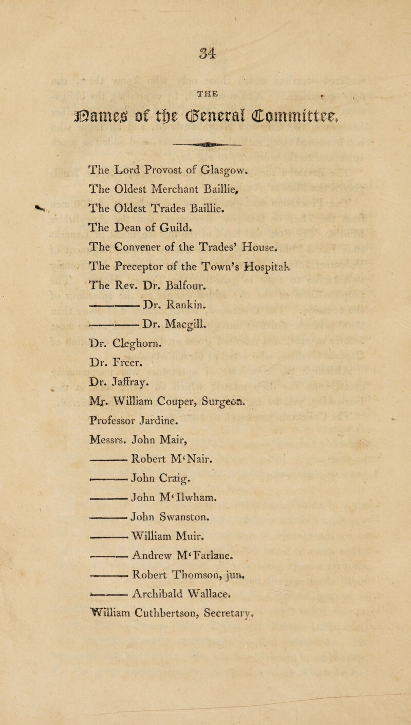 fames’ of tf)e (General Committer, The Lord Provost of Glasgow. The Oldest Merchant Baillie, The Oldest Trades Baillie. The Dean of Guild. The Convener of the Trades’ House. The Preceptor of the Town’s Hospital*. The Rev. Dr. Balfour. ■—— -Dr. Rankin. ——-Dr. Macgili. Dr. Cleghorn. Dr. Freer. Dr. Jaffray. Mr. William Couper, Surgeon* Professor Jardine. Messrs. John Mair, ---- Robert M4Nair. .—-- John Craig. -——John IIwham. ---John Swanston. -— William Muir. --Andrew M‘ Farlane. —— -Robert Thomson, jun,, --Archibald WHllace. William Cuthbertson, Secretary. ' ii