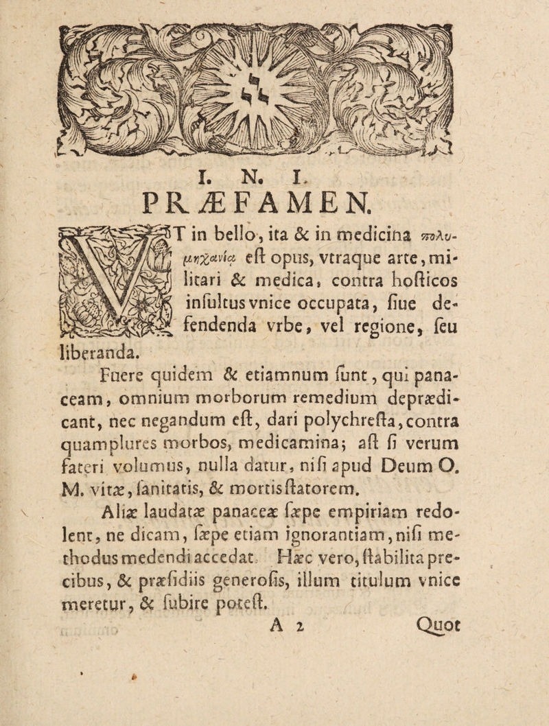 PRAEFAMEN. ' in bello, ita & in medicina mAv- (inzavia eft opus, vtraque arte,mi¬ litari & medica, contra hofticos infultusvnice occupata, fiue de¬ fendenda vrbe, vel regione, (eu liberanda. Fuere quidem & etiamnum funt, qui pana¬ ceam, omnium morborum remedium depraedi- cant, nec negandum efl:, dari polychrefta,contra quamplures morbos, medicamina; afl (i verum fateri volumus, nulla datur, nifi apud Deum O. M. vitae, fanitatis, & mortis flatorem. \ . Aliae laudatae panaceae farpe empiriam redo¬ lent, ne dicam, faepe etiam ignorantiam,nifi me¬ thodus medendi accedat. Haec vero, flabilita pre¬ cibus, & praefidiis generofis, illum titulum vnicc meretur, & fubire poteft. A 2 Quot