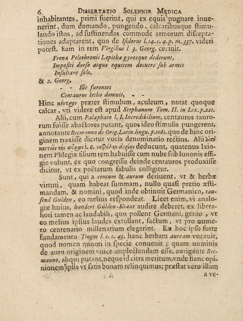 inhabitantes, primi fuerint, qui ex equis'pugnare inue- nerint, dum domando, pungendo, calcaribusque ftimu- landoiftos, ad fuftinendas commode armorum difcepta- tiones adaptarent, quo de Ifidoms Liq-.c.q.p. videri poteft. Eam in rem Virgilim l y. Gcorg. cecinit. Frenst Pelethronii Lapitha gyros que dederunt, Impofiti dor fi atque equitem docuere fuh armis Infuit are filo. St 2. Georg. - - Ille furentes Centaurus letho domuit, Hinc Hsyryv prxter famulum, aculeum , notat quoque calcar , vti videre eft apud Stephanum Tom. II. in Lex. p.221. Alii? cum PaUphato LLIncredibilium, centauros tauro¬ rum fuiffe abaftores putant, quos ideo ftimulis pungerent, annotanteBecm^nno de Orig.Latin.lingu.p.1061. quo de hinc ori¬ ginem traxifle dicitur vocis denominatio reftius. Alii 'fero Kevr&iv ttJv avpjpv i. e. vs@el.rjv dsfiriv deducunt, quatenus Ixio¬ nem Phlegiae filium rem habuiffe cum nube fub Iu nonis effi¬ gie volunt, ex quo congreffu deinde centauros produxifTe dicitur, vt ex poetarum fabulis colligitur. Sunt, qui a centum St aurum deriuent, vt St herbas virtuti, quam habeat fu mimam, nullo quafi pretio sefti- mandam. St nomini, quod inde obtinuit Germanico, tau- fend Gulden, eo melius refpondeat. Licet enim, vi analo¬ giae'huius, hundert Giilden-Kraut audire deberet, ex libera¬ liori tamen ac laudabili, quo pollent Germani, genio , vt eo melius ipfius laudes extollant, fa£tum , vt pro nume¬ ro centenario millenarium elegerint. Ex hoc ipfo forte Fundamento Tragus 1.1. c. 43. hanc herbam auream vocauif, quod nomen minori in fpecie conuenit ; quam nominis de auro originem vmce amplectendam effe, aurigante Bec- manno, ahqm putant,neque id citra meritum,vnde hanc opi- nionem]ipfisvt fatis bonam relinquimus; prsftat vero illam 9