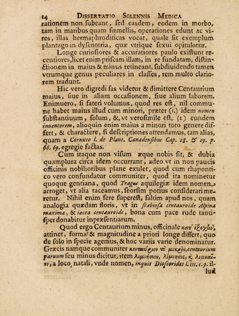 rationem non fubearu, fed easdem, eodem in morbo, tam in maribus quam femellis, operationes edunt ac vi¬ res, illas hermapbroditicas vocat, quale fit exemplum plantago in dyfenteria, qux vtrique fexui opitulatur. Longe curiofiores accuratiores paulo exiftunt re- centiores,licet enim prifcam illam, in re fundatam, diftin- fltionem in maius & minus retineant, fubdiuidendo tamen vtrumque genus peculiares in clades, rem multo clario¬ rem tradunt. Hic vero digredi fas videtur & dimittere Centaunum maius, fiue in aliam occafionem, fiue alium laborem. Eminuero, fi fateri volumus, quod res eft, nil commu¬ ne habet maius illud cum minori, praeter (i.) idem nomen fubftantiunm, folum, Sc,vt verofimile eft, (2) eundem inuentorem, alioquin enim maius a minori toto genere dif¬ fert? &c chara£tere, fi deferiptiones attendamus, tam alias, «quam a Cornuto 1. de Piant, Canadenfibus Cap, 2$. & 2p. p, 06, 6'f. egregie fa&as. Cum itaque non vifum seque nobis fit, 8c dubia quamplura circa idem occurrant, adeo vt in non paucis officinis nobilioribus plane exulet, quod cum rhaponti- co vero confundatur communiter, quod ita nominetur quoque gentiana, quod Tragus aquilegix idem nomeiu arroget, vt alia taceamus, feorfim potius confiderari me¬ retur. Nihii enim fere fupereft, faitim apud nos, quam analogia quaedam floris, vt in fcabiofa centauroide Alpina maxima, &iacea centauroide, bona cum pace rude tanti- iper donabitur inpraefentiarum. Quod ergo Centaurium minus, officinale kclt e&xlw, attinet, formal& magnitudine a priori longe differt, quo de folo in fpecie agemus, & hoc variis varie denominatur. Graecis namque communiter Ksvmvg/cy to cenmurium paruum feu minus dicitur, item 5^ Atuveu- iocot natali, vnde nomen, inquit Diofcmdts L w. c.$. il¬ lud