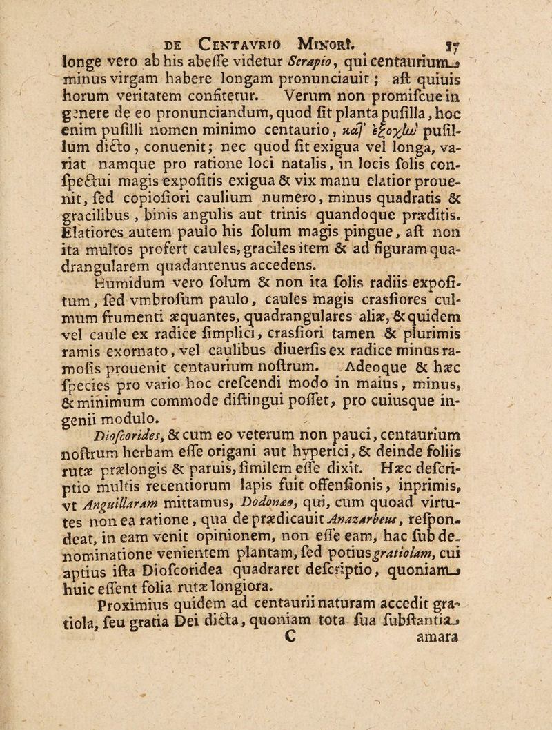 r / de Cektavrio MikorL . 17 longe vero ab his abeffe videtur Serapio, qui centaurium-j minus virgam habere longam pronunciauit; aft quiuis horum veritatem confitetur. Verum non promifeuein genere de eo pronuntiandum, quod fit planta pufilla, hoc enim pufilli nomen minimo centaurio, xaj' e£oxlw pufil- lum difto, conuenit; nec quod fit exigua vel longa, va¬ riat namque pro ratione loci natalis, in locis folis con- fpeftui magis expolitis exigua & vix manu elatior proue- nit, fed copiofiori caulium numero, minus quadratis 8c gracilibus , binis angulis aut trinis quandoque praeditis. Elatiores autem paulo his folum magis pingue, aft non ita multos profert caules, graciles item & ad figuram qua¬ drangularem quadantenus accedens. H umidum vero folum & non ita folis radiis expoli¬ tum, fed vmbrofum paulo, caules magis crasfiores cul¬ mum frumenti aequantes, quadrangulares aliae, & quidem vel caule ex radice fimplici> crasfiori tamen 8c plurimis ramis exornato, vel caulibus diuerfis ex radice minus ra- mofis prouenit centaurium noftrum. Adeoque & haec fpecies pro vario hoc crefcendi modo in maius, minus* & minimum commode diftingui poflet, pro cuiusque in¬ genii modulo. Dioftoridesy & cum eo veterum non pauci, centaurium noftrum herbam efle origani aut hyperici, & deinde foliis xutx praelongis & paruis,fimilem tile dixit. Haec deferi- ptio multis recentiorum lapis fuit offenfionis, inprimis, vt Anguillarum mittamus* Dodonae, qui, cum quoad virtu¬ tes non ea ratione, qua de ptxdicauk Anazarfous, refpon- deat, in eam venit opinionem, non effe eam, hac fub de¬ nominatione venientem plantam, fed potiusgratio/am, cui aptius ifta Diofcoridea quadraret defcnptio, quoniam-* huic effent folia rutae longiora. proximius quidem ad centaurii naturam accedit gra~ tiola, feu gratia Dei difta, quoniam tota fua fubftantiaj C amara
