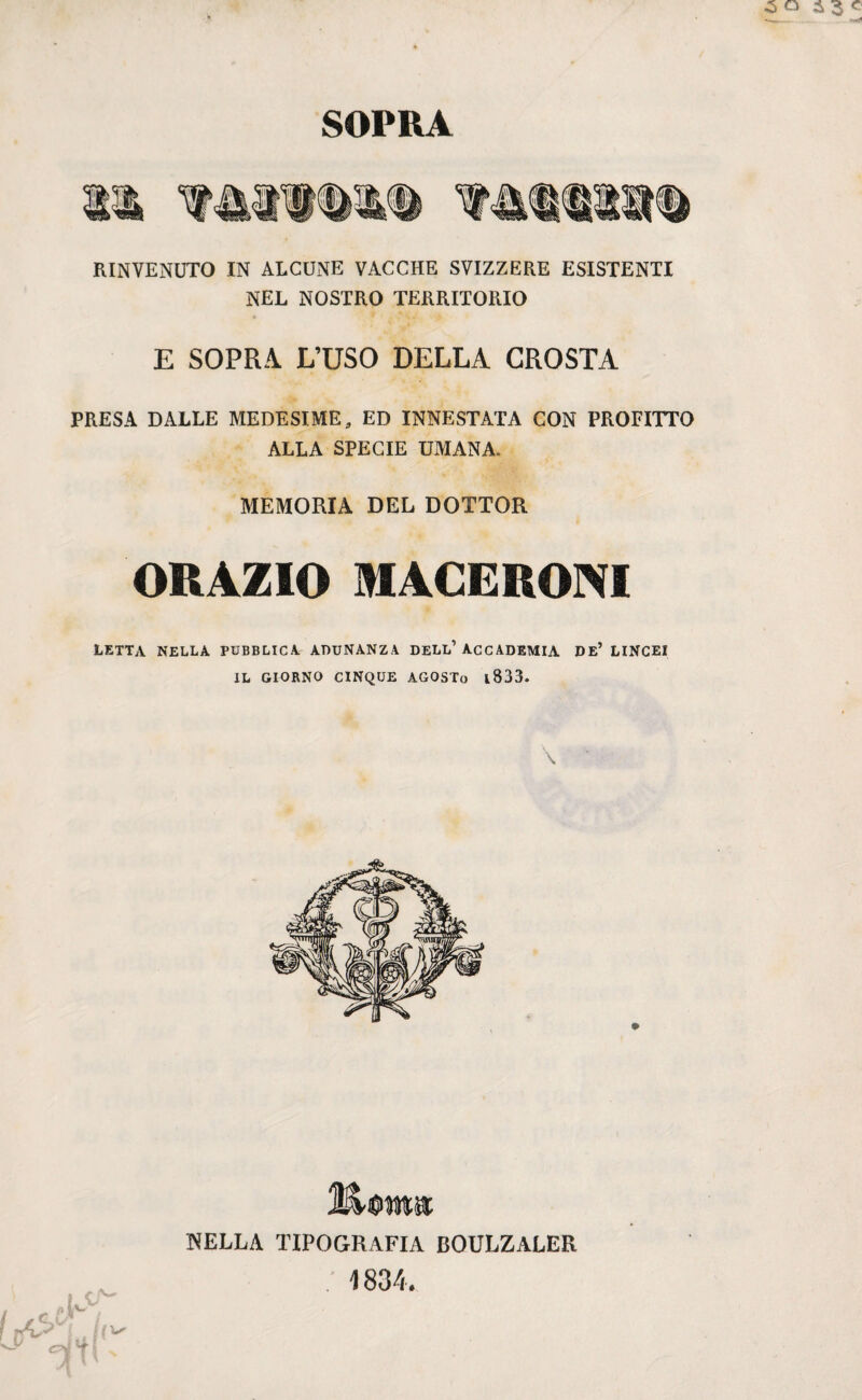 SOPRA RINVENUTO IN ALCUNE VACCHE SVIZZERE ESISTENTI NEL NOSTRO TERRITORIO E SOPRA L’USO DELLA CROSTA PRESA DALLE MEDESIME, ED INNESTATA CON PROFITTO ALLA SPECIE UMANA. MEMORIA DEL DOTTOR ORAZIO MACERONI letta nella pubblica adunanza dell’accademia de’ lincei IL GIORNO CINQUE AGOSTo 1833. \ Sterna NELLA TIPOGRAFIA BOULZALER • 1834. i V Li/ i-tir ^ Tfnx