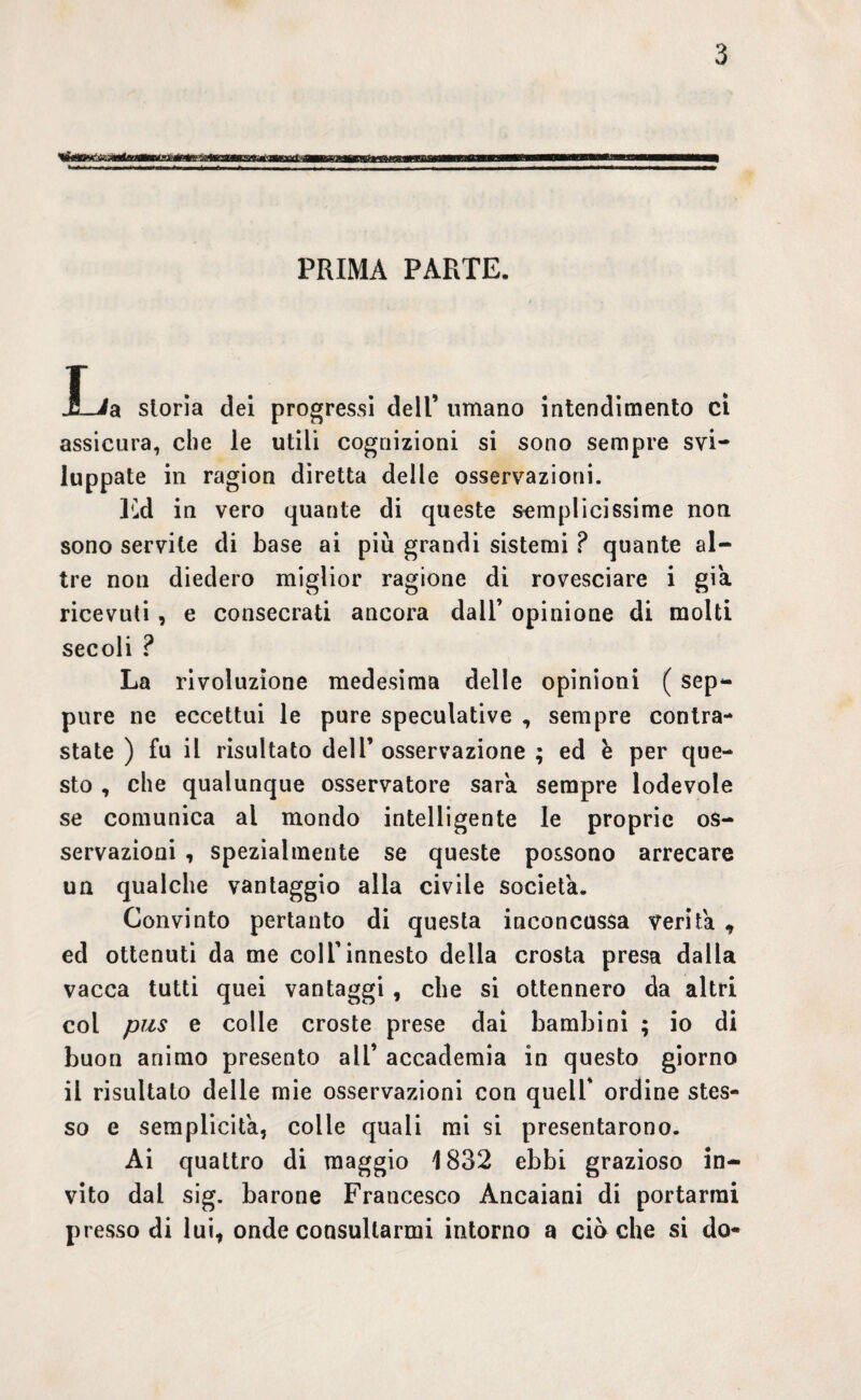 PRIMA PARTE. JL/a storia dei progressi dell’ umano intendimento ci assicura, che le utili cognizioni si sono sempre svi¬ luppate in ragion diretta delle osservazioni. Ed in vero quante di queste semplicissime non sono servite di base ai più grandi sistemi ? quante al¬ tre non diedero miglior ragione di rovesciare i già ricevuti , e consecrati ancora dall’ opinione di molti secoli ? La rivoluzione medesima delle opinioni ( sep¬ pure ne eccettui le pure speculative , sempre contra¬ state ) fu il risultato dell’ osservazione ; ed e per que¬ sto , che qualunque osservatore sara sempre lodevole se comunica ai mondo intelligente le proprie os¬ servazioni , spezialmente se queste possono arrecare un qualche vantaggio alla civile società. Convinto pertanto di questa inconcussa verità , ed ottenuti da me coll’innesto della crosta presa dalla vacca tutti quei vantaggi , che si ottennero da altri col pus e colle croste prese dai bambini ; io di buon animo presento all’ accademia in questo giorno il risultato delle mie osservazioni con quell' ordine stes¬ so e semplicità, colle quali mi si presentarono. Ai quattro di maggio 1832 ebbi grazioso in¬ vito dal sig. barone Francesco Àncaiani di portarmi presso di lui, onde consultarmi intorno a ciò che si do-