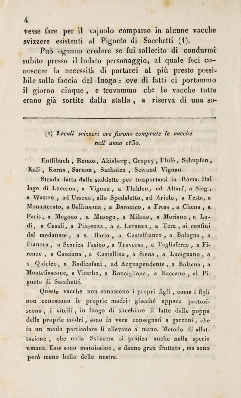 Vesse fare per il vajuolo comparso in alcune vacche svizzere esistenti al Pigneto di Sacchetti (1). Può ognuno credere se fui sollecito di condurmi subito presso il lodato personaggio, al quale feci co¬ noscere la necessita di portarci al più presto possi¬ bile sulla faccia del luogo : ove di fatti ci portammo il giorno cinque , e trovammo che le vacche tutte erano già sortite dalla stalla , a riserva di una so- fi) Locali svizzeri ove furono comprate le vacche nelV anno i83o. Entlibuch , Romos, Akisberg, Gropey , Flulè, Schupfen , Kali , Kerns , Sarnon , Sacholen , Scwand Vignau. Strada fatta dalle suddette per trasportarsi in Roma. Dal lago di Lucerna, a Vignau, a Fluhlen, ad Altarf, a Sleg , a Wasten , ad Ursena, allo Spedaletto, ad Ariolo , a Festa, a Monasterato, a Bellinsona , a Beronico , a Fresa , a Cilena , a Faris, a Mogano , a Musogo, a Milano, a Moriano , a Lo¬ di, a Casali, a Piacenza, a s. Lorenzo, a Tera , ai confini del modanese , a s. Ilario , a Castelfranco , a Bologna , a Pianora , a Scarica l’asino , a Traversa , a Tagliaferro , a Fi¬ renze , a Casciana , a Castellina , a Siena , a Lucignano , a s. Quirico, a Radicofani , ad Acquapendente, a Bolsena , a Montefiascone, a Viterbo, a Ronciglione, a Baccano , al Pi. gneto di Sacchetti. Queste vacche non conoscono i propri figli , come i figli non conoscono le proprie madri: giacché appena partori¬ scono , i vitelli , in luogo di succhiare il latte dalle poppe delle proprie madri, sono in vece consegnaci a. garzoni , che in un modo particolare li allevano a mano. Metodo di allat- tazione , che nella Svizzera si pratica anche nella specie umana. Esse sono mansissime , e danno gran fruttato , ma sono però meno belle delle nostre.