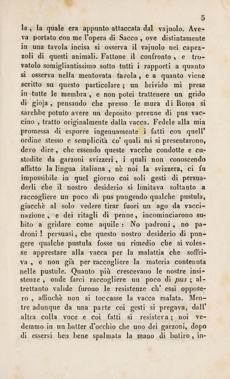 la , la quale era appunto attaccata dal vajuolo. Ave¬ va portato con me l’opera di Sacco , ove distintamente in una tavola incisa si osserva il vajuolo nei capez¬ zoli di questi animali. Fattone il confronto , e tro¬ vatolo somigliantissimo sotto tutti i rapporti a quanto si osserva nella mentovata tavola , e a quanto viene scritto su questo particolare ; un brivido mi prese in tutte le membra , e non potei trattenere un grido di gioja , pensando che presso le mura di Roma si sarebbe potuto avere un deposito perenne di pus vac¬ cino , tratto originalmente dalla vacca. Fedele alla mia promessa di esporre ingenuamente i fatti con quell’ ordine stesso e semplicità co’ quali mi si presentarono, devo dire , che essendo queste vacche condotte e cu¬ stodite da garzoni svizzeri, i quali non conoscendo affatto la lingua italiana , nè noi la svizzera, ci fu impossibile in quel giorno coi soli gesti di persua¬ derli che il nostro desiderio si limitava soltanto a raccogliere un poco di pus pungendo qualche pustula, giacche al solo vedere tirar fuori un ago da vacci¬ nazione , e dei ritagli di penne, incominciarono su¬ bito a gridare come aquile : No padroni , no pa¬ droni ! persuasi, che questo nostro desiderio di pun¬ gere qualche pustula fosse un rimedio che si voles¬ se apprestare alla vacca per la malattia che soffri¬ va , e non già per raccogliere la materia contenuta nelle pustule. Quanto più crescevano le nostre insi¬ stenze , onde farci raccogliere un poco di pus ; al¬ trettanto valide furono le resistenze eh’ essi oppose¬ ro , affinchè non si toccasse la vacca malata. Men¬ tre adunque da una parte coi gesti si pregava, dall’ altra colla voce e coi fatti si resisteva ; noi ve¬ demmo in un batter d’occhio che uno dei garzoni, dopo di essersi ben bene spalmata la mano di butirQ , in-