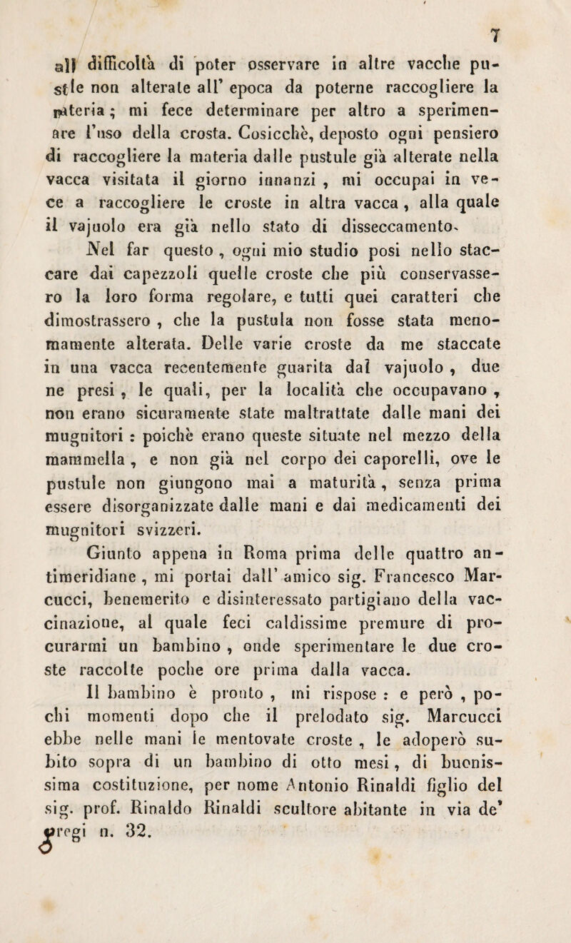 ajf difficolta di poter osservare in altre vacche pu- stle non alterale all’ epoca da poterne raccogliere la isteria ; mi fece determinare per altro a sperimen- are l’uso della crosta. Cosicché, deposto ogni pensiero di raccogliere la materia dalle pustule già alterate nella vacca visitata il giorno innanzi , mi occupai in ve¬ ce a raccogliere le croste in altra vacca , alla quale il vajuolo era già nello stato di disseccamento- Nel far questo , ogni mio studio posi nello stac¬ care dai capezzoli quelle croste che più conservasse¬ ro la loro forma regolare, e tutti quei caratteri che dimostrassero , che la pustula non fosse stata meno¬ mamente alterata. Delle varie croste da me staccate in una vacca recentemente guarita dal vajuolo , due ne presi , le quali, per la località che occupavano r non erano sicuramente state maltrattate dalle mani dei mugnitori : poiché erano queste situate nel mezzo della mammella , e non già nel corpo dei caporei li, ove le pustule non giungono mai a maturila, senza prima essere disorganizzate dalle mani e dai medicamenti dei mugnitori svizzeri. Giunto appena in Roma prima delle quattro an¬ timeridiane, mi portai dall’amico sig. Francesco Mar- cucci, benemerito e disinteressato partigiano della vac¬ cinazione, al quale feci caldissime premure di pro¬ curarmi un bambino , onde sperimentare le due cro¬ ste raccolte poche ore prima dalla vacca. 11 bambino é pronto , mi rispose : e però , po¬ chi momenti dopo che il prelodato sig. Marcucci ebbe nelle mani le mentovate croste , le adoperò su¬ bito sopra di un bambino di otto mesi, di buonis¬ sima costituzione, per nome Antonio Rinaldi figlio del sig. prof. Rinaldo Rinaldi scultore abitante in via de’ «arogi n. 32.