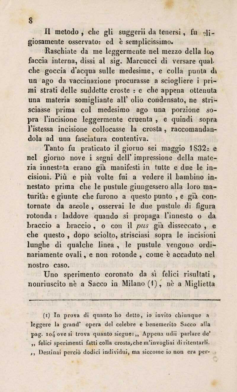 $ Il metodo ^ che gli suggerii da tenersi, fu giosamente osservato: ed è semplicissimo. Raschiate da me leggermente nel mezzo della Igq faccia interna, dissi al sig. Marcucci di versare qual che goccia d’acqua sulle medesime, e colla punta di un ago da vaccinazione procurasse a sciogliere i pri¬ mi strati delle suddette croste : e che appena ottenuta una materia somigliante all’ olio condensato, ne stri¬ sciasse prima col medesimo ago una porzione so¬ pra l’incisione leggermente cruenta , e quindi sopra l’istessa incisione collocasse la crosta, raccomandan¬ dola ad una fasciatura contentiva. Tanto fu praticato il giorno sei maggio 1832: e nel giorno nove i segni dell’ impressione della mate¬ ria innestata erano già manifesti in tutte e due le in¬ cisioni. Più e più volte fui a vedere il bambino in¬ nestato prima che le pustule giungessero alla loro ma¬ turità: e giunte che furono a questo punto , e già con¬ tornate da aneole , osservai le due pustule di figura rotonda : laddove quando si propaga l’innesto o da braccio a braccio , o con il pus già disseccato , e che questo , dopo sciolto, strisciasi sopra le incisioni lunghe di qualche linea , le pustule vengono ordi¬ nariamente ovali, e non rotonde , come e accaduto nel nostro caso. Uno sperimento coronato da si felici risultati , nonriuscito nè a Sacco in Milano (1), nè a Miglietta (i) In prova di quanto ho detto, io invito chiunque a leggere la grand* opera del celebre e benemerito Sacco alla pag. io/fovesi trova quanto siegue:,, Appena udii parlare de* ,, felici sperimenti fatti colla crosta,che m’invogliai di ritentarli. ,, Destinai perciò dodici individui, ma siccome io non era per-