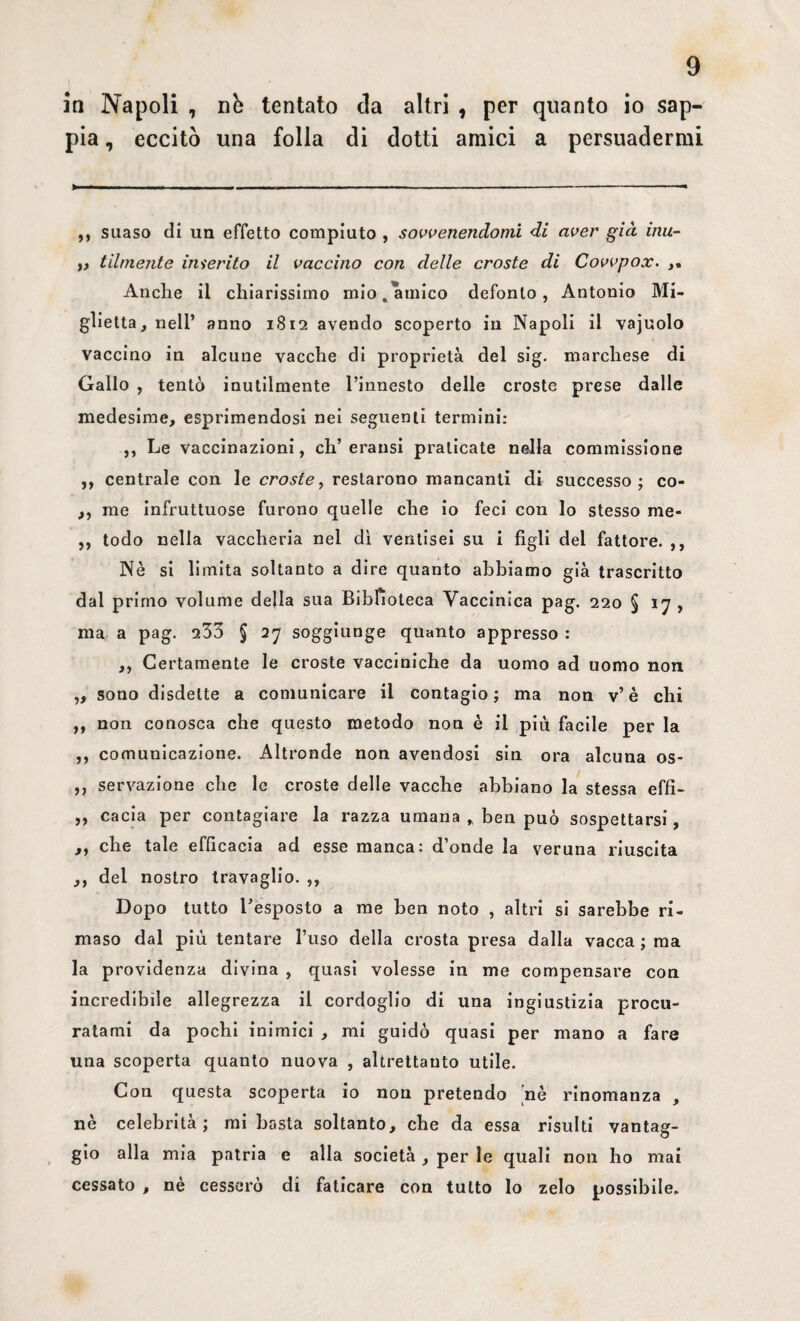 in Napoli , nò tentato eia altri , per quanto io sap¬ pia , eccitò una folla di dotti amici a persuadermi ,, suaso di un effetto compiuto , sovvenendomi di aver già inu- i} tilmente inserito il vaccino con delle croste di Covvpox. Anche il chiarissimo mio, amico defonlo , Antonio Ma¬ glietta, nell’ anno 1812 avendo scoperto in Napoli il vajuolo vaccino in alcune vacche di proprietà del sig. marchese di Gallo , tentò inutilmente l’innesto delle croste prese dalle medesime, esprimendosi nei seguenti termini: ,, Le vaccinazioni, eh’ eransi praticate nella commissione ,, centrale con le croste, restarono mancanti di successo; co- ,, me infruttuose furono quelle che io feci con lo stesso me- ,, lodo nella vaccheria nel dì ventisei su i figli del fattore. ,, Nè si limita soltanto a dire quanto abbiamo già trascritto dal primo volume della sua Biblioteca Vaccinica pag. 220 § 17 , ma a pag. 233 § 27 soggiunge quanto appresso : ,, Certamente le croste vacciniche da uomo ad uomo non ,, sono disdette a comunicare il contagio; ma non v’è chi ,, non conosca che questo metodo non è il più facile per la ,, comunicazione. Altronde non avendosi sin ora alcuna os- ,, sensazione che le croste delle vacche abbiano la stessa effi- ,, cacia per contagiare la razza umana * ben può sospettarsi, ,, che tale efficacia ad esse manca: d’onde la veruna riuscita ,, del nostro travaglio. ,, Dopo tutto l’esposto a me ben noto , altri si sarebbe ri- maso dal più tentare l’uso della crosta presa dalla vacca ; ma la providenza divina , quasi volesse in me compensare con incredibile allegrezza il cordoglio di una ingiustizia procu¬ ratami da pochi inimici , mi guidò quasi per mano a fare una scoperta quanto nuova , altrettanto utile. Con questa scoperta io non pretendo 'nè rinomanza , nè celebrità; mi basta soltanto, che da essa risulti vantag¬ gio alla mia patria e alla società , per le quali non ho mai cessato , nè cesserò di faticare con tutto lo zelo possibile.