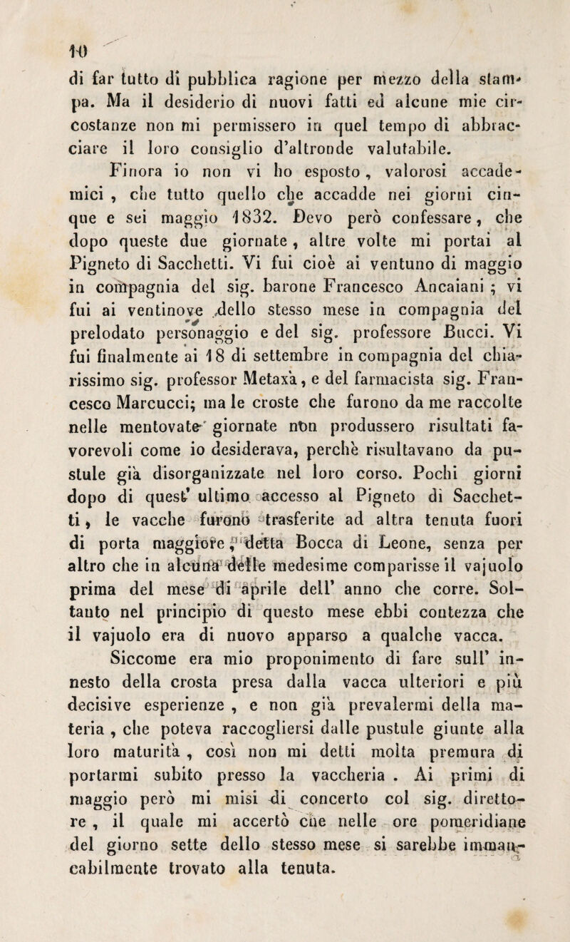 w di far tutto di pubblica ragione per mezzo della stam¬ pa. Ma il desiderio di nuovi fatti ed alcune mie cir¬ costanze non mi permissero in quel tempo di abbrac¬ ciare il loro consiglio d’altronde valutabile. Finora io non vi ho esposto, valorosi accade¬ mici , che tutto quello che accadde nei giorni cin¬ que e sei maggio 1832. Devo però confessare, che dopo queste due giornate, altre volte mi portai ai Pigneto di Sacchetti. Vi fui cioè ai ventuno di maggio in compagnia dei sig. barone Francesco Ancaiani ; vi fui ai ventinove ideilo stesso mese in compagnia del prelodato personaggio e del sig. professore Bucci. Vi fui finalmente ai 18 di settembre in compagnia del chia¬ rissimo sig. professor Metaxa, e del farmacista sig. Fran¬ cesco Marcucci; ma le croste che furono da me raccolte nelle mentovate*' giornate ntm produssero risultati fa¬ vorevoli come io desiderava, perche risultavano da pu- slule già. disorganizzate nel loro corso. Pochi giorni dopo di quest* ultimo accesso al Pigneto dì Sacchet¬ ti , le vacche furono-trasferite ad altra tenuta fuori di porta maggiore ? détta Bocca di Leone, senza per altro che in alcuna uélfe medesime comparisse il vajuolo prima del mese di aprile dell’ anno che corre. Sol¬ tanto nel principio di questo mese ebbi contezza che il vajuolo era di nuovo apparso a qualche vacca. Siccome era mio proponimento di fare sull’ in¬ nesto della crosta presa dalla vacca ulteriori e più decisive esperienze , e non già prevalermi della ma¬ teria , che poteva raccogliersi dalle pustule giunte alla loro maturità , cosi non mi detti molta premura di portarmi subito presso la vaccheria . Ài primi di maggio però mi misi <li concerto col sig. diretto¬ re , il quale mi accertò che nelle ore pomeridiane del giorno sette dello stesso mese si sarebbe immanr eabilraente trovato alla tenuta.