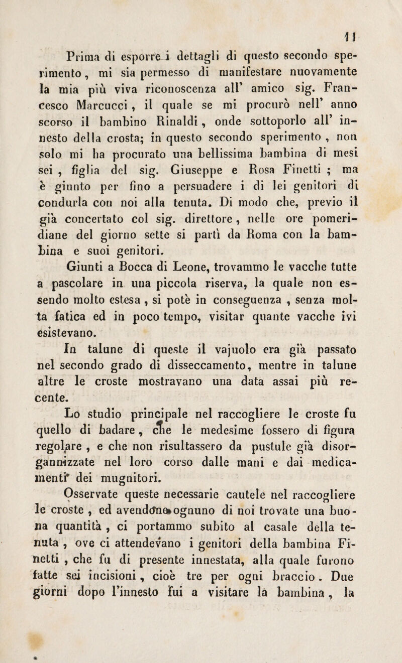 Prima di esporre i dettagli di questo secondo spe¬ rimento , mi sia permesso di manifestare nuovamente la mia più viva riconoscenza ali’ amico sig. Fran¬ cesco Marcucci , il quale se mi procurò nell’ anno scorso il bambino Rinaldi , onde sottoporlo all’ in¬ nesto della crosta; in questo secondo sperimento , non solo mi ha procurato una bellissima bambina di mesi sei , fig! ia dei sig. Giuseppe e Rosa Finetti ; ma e giunto per fino a persuadere i di lei genitori di condurla con noi alla tenuta. Di modo che, previo il già concertato col sig. direttore , nelle ore pomeri¬ diane del giorno sette si partì da Roma con la bam¬ bina e suoi genitori. Giunti a Bocca di Leone, trovammo le vacche tutte a pascolare in una piccola riserva, la quale non es¬ sendo molto estesa , si potè in conseguenza , senza mol¬ ta fatica ed in poco tempo, visitar quante vacche ivi esistevano. In talune di queste il vajuolo era già passato nel secondo grado di disseccamento, mentre in talune altre le croste mostravano una data assai più re¬ cente. Lo studio principale nel raccogliere le croste fu quello di badare, cfie le medesime fossero di figura regolare , e che non risultassero da pustule già disor¬ ganizzate nel loro corso dalle mani e dai medica¬ menti* dei mugnitori. Osservate queste necessarie cautele nel raccogliere le croste , ed a venderne ognuno di noi trovate una buo¬ na quantità , ci portammo subito al casale della te¬ nuta , ove ci attendevano i genitori della bambina Fi¬ netti , che fu di presente innestata, alla quale furono fatte si incisioni, cioè tre per ogni braccio. Due giorni dopo l’innesto fui a visitare là bambina, la