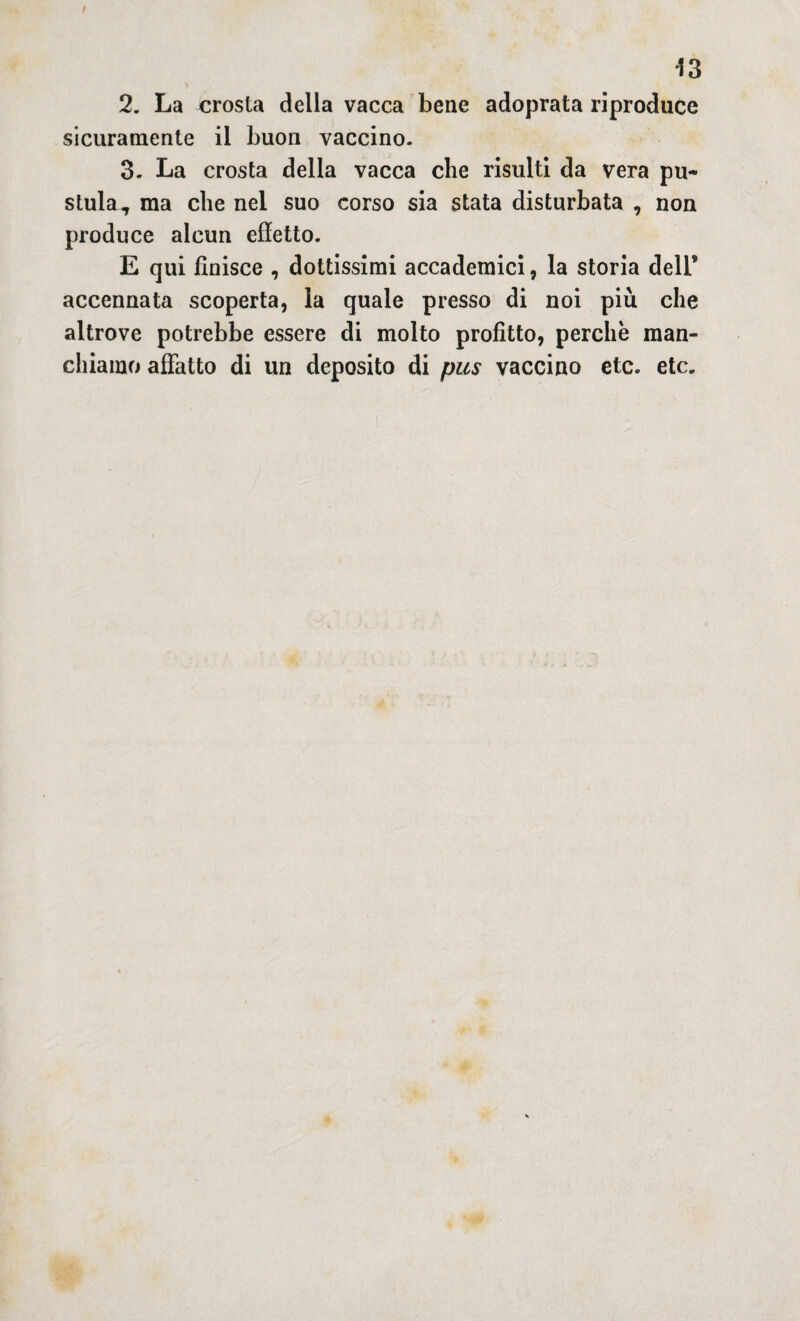 43 2. La crosta della vacca bene adoprata riproduce sicuramente il buon vaccino. 3. La crosta della vacca che risulti da vera pu¬ stola, ma che nel suo corso sia stata disturbata , non produce alcun effetto. E qui finisce , dottissimi accademici, la storia dell’ accennata scoperta, la quale presso di noi più che altrove potrebbe essere di molto profitto, perchè man¬ chiamo affatto di un deposito di pus vaccino etc. etc.