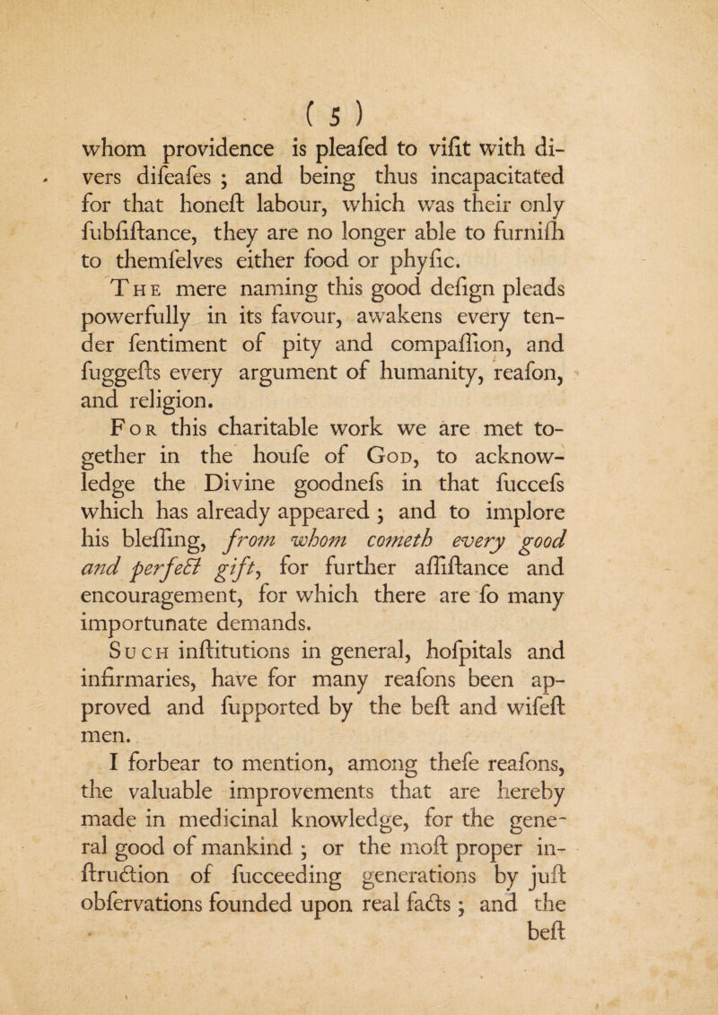 whom providence is pleafed to vifit with di¬ vers difeafes ; and being thus incapacitated for that honeft labour, which was their only fubfiftance, they are no longer able to furnifh to themfelves either food or phyfic. The mere naming this good defign pleads powerfully in its favour, awakens every ten¬ der fentiment of pity and compaffton, and fuggefts every argument of humanity, reafon, and religion. For this charitable work we are met to¬ gether in the houfe of God, to acknow¬ ledge the Divine goodnefs in that fuccefs which has already appeared ; and to implore his blefting, from whom cometh every good and perfeEi gift, for further affiftance and encouragement, for which there are fo many importunate demands. Such inftitutions in general, hofpitals and infirmaries, have for many reafons been ap¬ proved and fupported by the beft and wifeft men. I forbear to mention, among thefe reafons, the valuable improvements that are hereby made in medicinal knowledge, for the gene¬ ral good of mankind ; or the moft proper in- ftrudtion of fucceeding generations by juft obfervations founded upon real fa<fts; and the beft