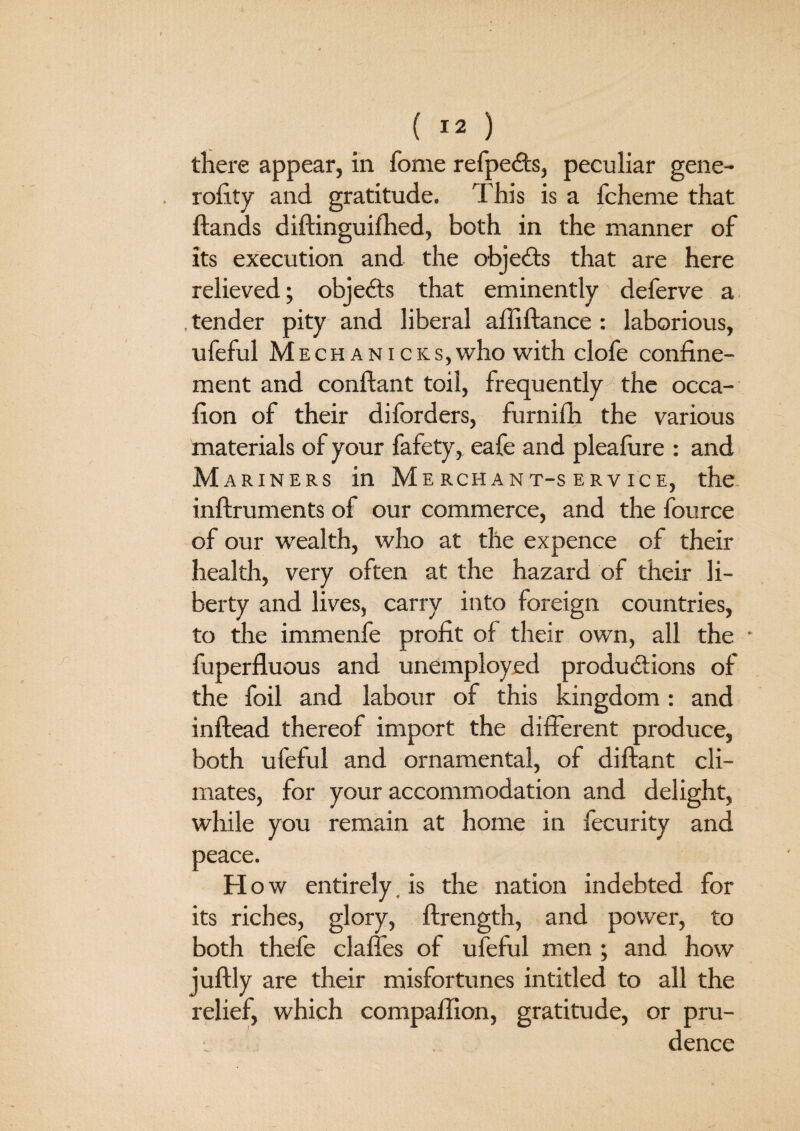 there appear, in fome refpeCts, peculiar gene- rofity and gratitude. This is a fcheme that ftands diftinguifhed, both in the manner of its execution and the objects that are here relieved; objects that eminently deferve a .tender pity and liberal affiftance : laborious, ufeful Mech anicks,who with clofe confine¬ ment and conflant toil, frequently the occa- fion of their diforders, furnifh the various materials of your fafety, eafe and pleafure : and Mariners in Merchant-service, the inftruments of our commerce, and the fource of our wealth, who at the expence of their health, very often at the hazard of their li¬ berty and lives, carry into foreign countries, to the immenfe profit of their own, all the * fuperfluous and unemployed productions of the foil and labour of this kingdom: and inflead thereof import the different produce, both ufeful and ornamental, of diftant cli¬ mates, for your accommodation and delight, while you remain at home in fecurity and peace. H ow entirely, is the nation indebted for its riches, glory, flrength, and power, to both thefe claffes of ufeful men ; and how ju% are their misfortunes intitled to all the relief, which compaffion, gratitude, or pru-