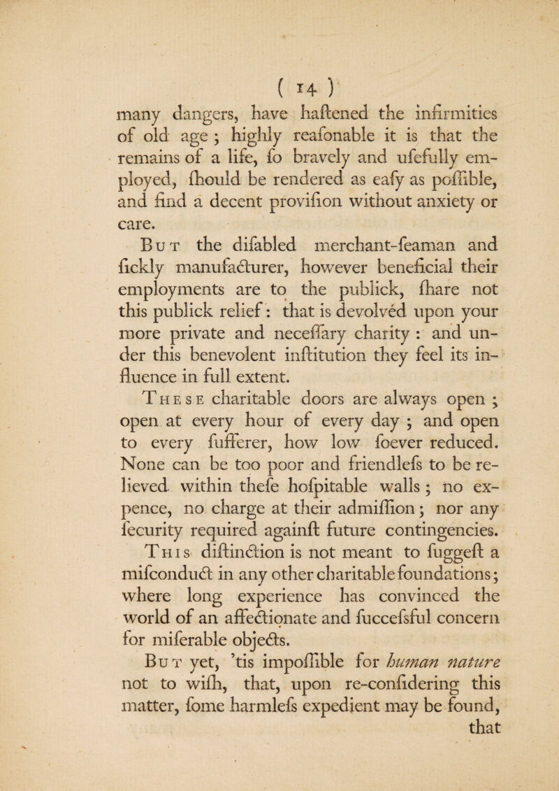 ‘ ( 14 )' many dangers, have haftened the infirmities of old age ; highly reafonable it is that the remains of a life, fo bravely and ufefully em¬ ployed, fhould be rendered as eafy as pofuble, and find a decent provifion without anxiety or care. - ■ ' • ’ '' But the difabled merchant-feaman and fickly manufacturer, however beneficial their employments are to the publick, fhare not this publick relief: that is devolved upon your more private and neceffary charity : and un¬ der this benevolent inftitution they feel its in¬ fluence in full extent. These charitable doors are always open ; open at every hour of every day ; and open to every fufferer, how low foever reduced. |., T None can be too poor and friendlefs to be re¬ lieved within thefe hofpitable walls; no ex¬ pence, no charge at their admiflion; nor any Security required againft future contingencies. This diftinClion is not meant to fuggeft a mifconduCt in any other charitable foundations; where long experience has convinced the world of an affectionate and fuccefsful concern * tor miferable objeCts. But yet, ’tis impoflible for human nature not to with, that, upon re-confidering this matter, fome harmlefs expedient may be found,