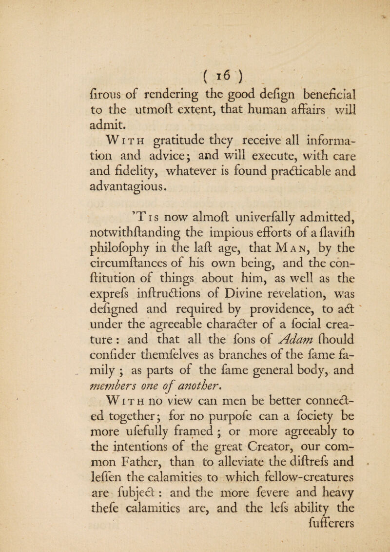 firous of rendering the good defign beneficial to the utmoft extent, that human affairs will admit. With gratitude they receive all informa¬ tion and advice; and will execute, with care and fidelity, whatever is found practicable and advantagious, ’T i s now almoft univerfally admitted, notwithstanding the impious efforts of a flavilh philofophy in the laft age, that M a n, by the circumftances of his own being, and the con¬ stitution of things about him, as well as the exprefs inftruCtions of Divine revelation, wTas defigned and required by providence, to aCt under the agreeable character of a Social crea¬ ture : and that all the fons of Adam fhould confider themfelves as branches of the fame fa¬ mily ; as parts of the fame general body, and members one of another. With no view can men be better connect¬ ed together; for no purpofe can a Society be more ufefully framed ; or more agreeably to the intentions of the great Creator, our com¬ mon Father, than to alleviate the diftrefs and leffen the calamities to which fellow-creatures are fubjeCt: and the more fevere and heavy thefe calamities are, and the lefs ability the Sufferers