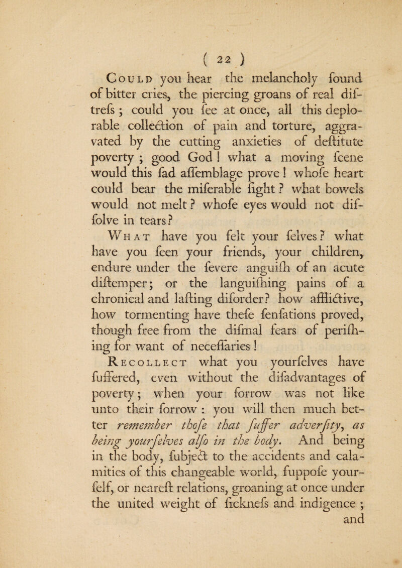 Could you hear the melancholy found of bitter cries, the piercing groans of real dif- trefs; could you fee at once, all this deplo¬ rable collection of pain and torture, aggra¬ vated by the cutting anxieties of deditute poverty ; good God ! what a moving fcene would this fad affemblage prove ! whofe heart could bear the miferable fight ? what bowels would not melt ? whofe eyes would not dif- folve in tears? What have you felt your felves? what have you feen. your friends, your children, endure under the fevere anguifh of an acute d idem per; or the languifhing pains of a chronical and lading diforder? how afflictive, how tormenting have thefe fenfations proved, though free from the difmal fears of perifh- ing for want of neceffaries! Recollect what you yourfelves have differed, even without the difad vantages of poverty; when your forrow was not like unto their forrow : you will then much bet¬ ter remember thefe that fuffer adverftty, as being yourfelves alfo in the body. And being in the body, fubjeit to the accidents and cala¬ mities of this changeable world, fuppofe your- felf, or neared relations, groaning at once under the united weight of ficknefs and indigence ; and