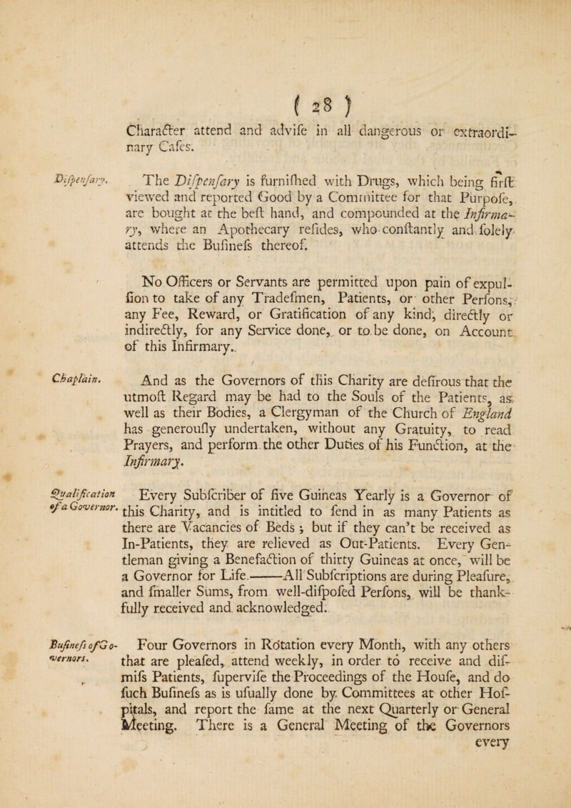 Character attend and advife in all dangerous or extraordi¬ nary Vtoo. Difpea/ary, The Difpcnfary is furnifhed with Drugs, which being firfE viewed and reported Good by a Committee for that Purpofe, are bought at the beft hand, and compounded at the Infirma¬ ry^ where an Apothecary refides, v/hoconftantly and-.folely attends the Bufinefs thereof. No Officers or Servants are permitted upon pain of expub fion to take of any Tradefmen, Patients, or other Perfonsp any Fee, Reward, or Gratification of any kind, directly or indirectly, for any Service done, or to.be done, on Account of this Infirmary.. . f - ■ ' • ' ‘ ; Chaplain. And as the Governors of this Charity are defirous that the utmofi Regard may be had to the Souls of the Patients5 as; well as their Bodies, a Clergyman of the Church of England has generoufiy undertaken, without any Gratuity, to read Prayers, and perform, the. other Duties of his Function, at the Infirmary. 1 fixation Every SublcriBer of five Guineas Yearly is a Governor of of a Governor, tp^ Charity, and is intitled to fend in as many Patients as there are Vacancies of Beds •, but if they caffit be received as In-Patients, they are relieved as Out-Patients. Every Gem tleman giving a Benefaction of thirty Guineas at once, will be a Governor for Life.--All Subfcriptions are during Pleafure, and frnaller Sums, from well-difpofed Perfons, will be thank¬ fully received and acknowledged. JBufine/sofGo- Four Governors in Rotation every Month, with any others vernon. that are pleafed, attend weekly, in order to receive and dif- mifs Patients, fupervife the Proceedings of the Houfe, and do fuch Bufinefs as is ufually done by Committees at other Hof- pitals, and report the fame at the next Quarterly or General H/teeting. There is a General Meeting of the Governors every