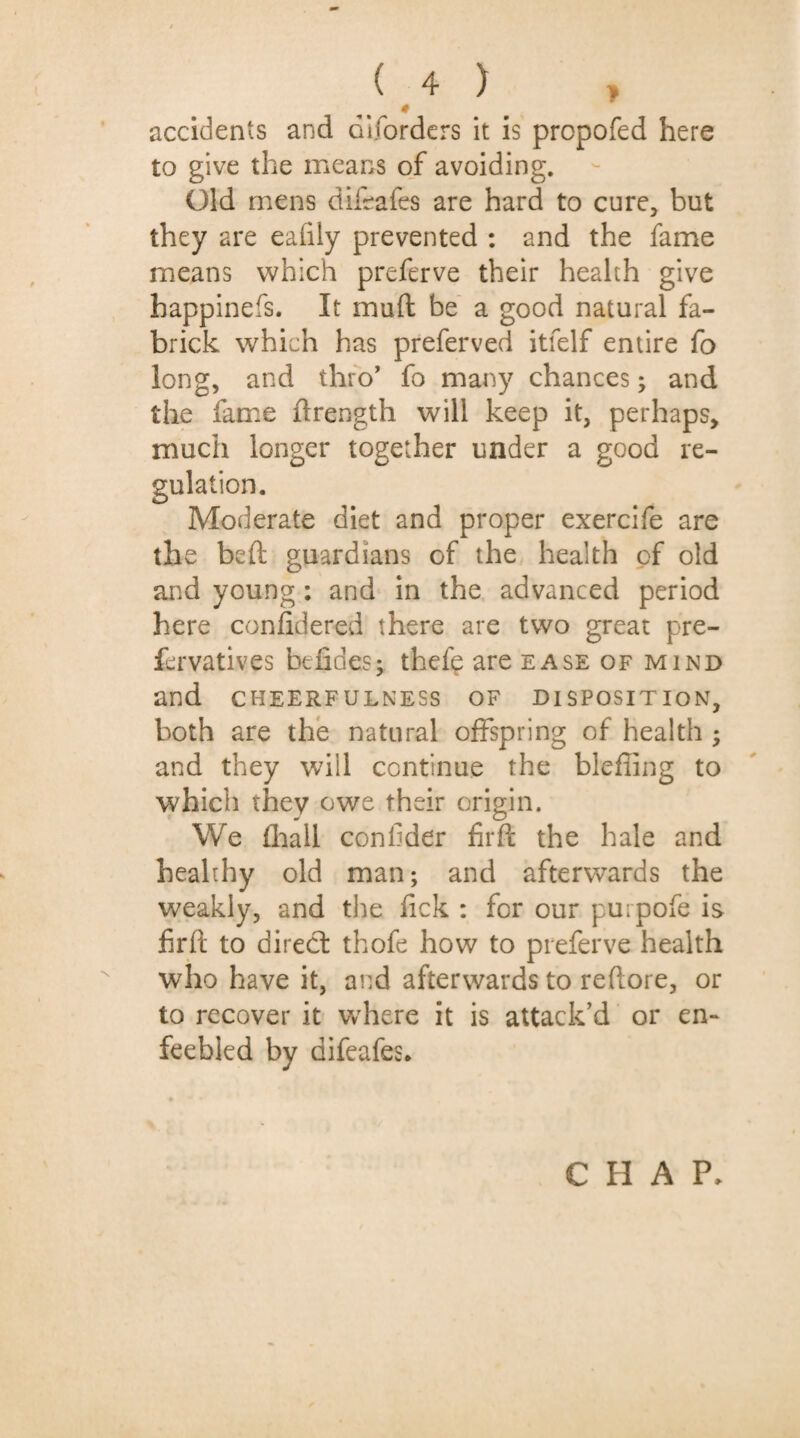 * accidents and diforders it is propofed here to give the means of avoiding. Old mens difeafes are hard to cure, but they are ealily prevented : and the fame means which preferve their health give happinefs. It muft be a good natural fa- brick which has preferved itfelf entire fo long, and thro’ fo many chances; and the fame ftrength will keep it, perhaps, much longer together under a good re¬ gulation. Moderate diet and proper exercife are the beft guardians of the health of old and young: and in the advanced period here confidered there are two great pre- fcrvatives befides; thefe are ease of mind and CHEERFULNESS OF DISPOSITION, both are the natural offspring of health ; and they will continue the blefling to which they owe their origin. We (hall confider firft the hale and healthy old man; and afterwards the weakly, and the lick : for our pu;pofe is firft to direct thofe how to preferve health who have it, and afterwards to reftore, or to recover it where it is attack’d or en¬ feebled by difeafes. CHAP.