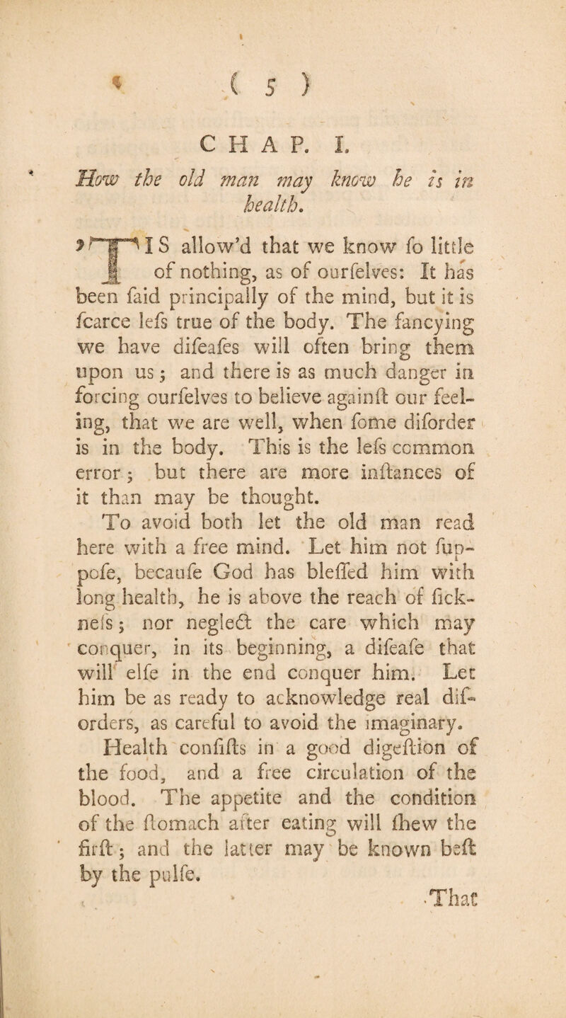 * ,( 5 ) x CHAR I. How the old man ?nay know he is in health. 3 i S allow’d that we know fo little of nothing, as of ourfelves: It has been faid principally of the mind, but it is fcarce lefs true of the body. The fancying we have difeafes will often bring them upon us; and there is as much danger in. forcing ourfelves to believe again ft our feel¬ ing, that we are well, when fome diforder is in the body. This is the lefs common error; but there are more inftances of it than may be thought. To avoid both let the old man read here with a free mind. Let him not fun- 4 pcfe, becaufe God has bleffed him with long health, he is above the reach of fick- nels; nor negleft the care which may conquer, in its beginning, a difeafe that will elfe in the end conquer him. Lee him be as ready to acknowledge real dis¬ orders, as careful to avoid the imaginary* Health confifts in a good digeftion of the food, and a Lee circulation of the blood. The appetite and the condition of the ftomach after eating will fhew the fir ft; and the latter may be known beft by the pulfe. ■That