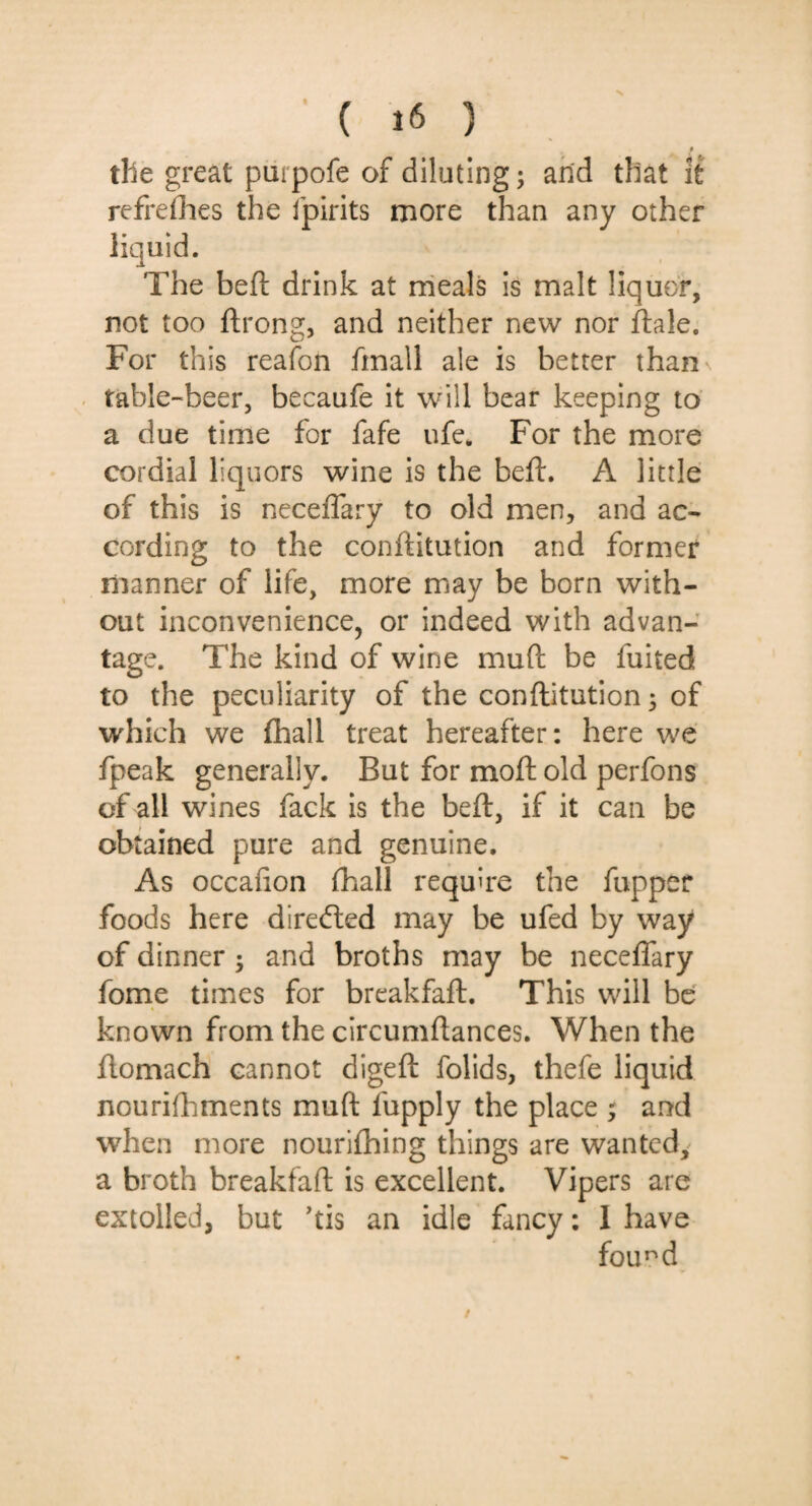 tlie great purpofe of diluting; and that it refrefhes the ipirits more than any other The beft drink at meals is malt liquor, not too ftrong, and neither new nor ftale. For this reafon fmall ale is better than table-beer, becaufe it will bear keeping to a due time for fafe ufe. For the more cordial liquors wine is the beft. A little of this is neceiTary to old men, and ac¬ cording to the conftitution and former manner of life, more may be born with¬ out inconvenience, or indeed with advan¬ tage. The kind of wine mud be fuited to the peculiarity of the conftitution; of which we (hall treat hereafter: here we fpeak generally. But for moft old perfons of all wines fack is the beft, if it can be obtained pure and genuine. As occafion fhall require the fupper foods here directed may be ufed by way of dinner and broths may be neceffary fome times for breakfaft. This will be known from the circumftances. When the ftomach cannot digeft folids, thefe liquid nourifhments muft lupply the place ; and when more nourifhing things are wanted,' a broth breakfaft is excellent. Vipers are extolled, but ’tis an idle fancy: I have found