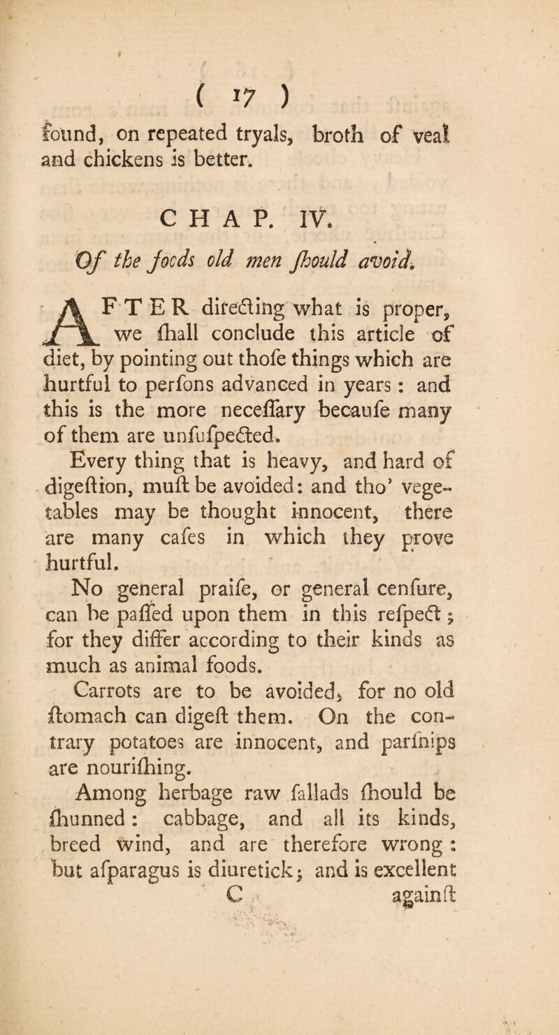 ( J7 ) found, on repeated tryals, broth of veal and chickens is better. CHAP. IV. Of the jocds old men fhould avoid. AFTER direding what is proper, we fhall conclude this article of diet, by pointing out thofe things which are hurtful to perfons advanced in years: and this is the more neceffary becansfe many of them are unfufpeded. Every thing that is heavy, and hard of digeftion, muftbe avoided: and tho* vege¬ tables may be thought innocent, there are many cafes in which they prove hurtful. No general praife, or general cenfure, can be pa fled upon them in this refpeff; for they differ according to their kinds as much as animal foods. Carrots are to be avoided* for no old ftomach can digeft them. On the con¬ trary potatoes are innocent, and parfnips are nourifhing. Among herbage raw fallads fhould be fhunned: cabbage, and all its kinds, breed wind, and are therefore wrong : but afparagus is diuretick; and is excellent C again ft