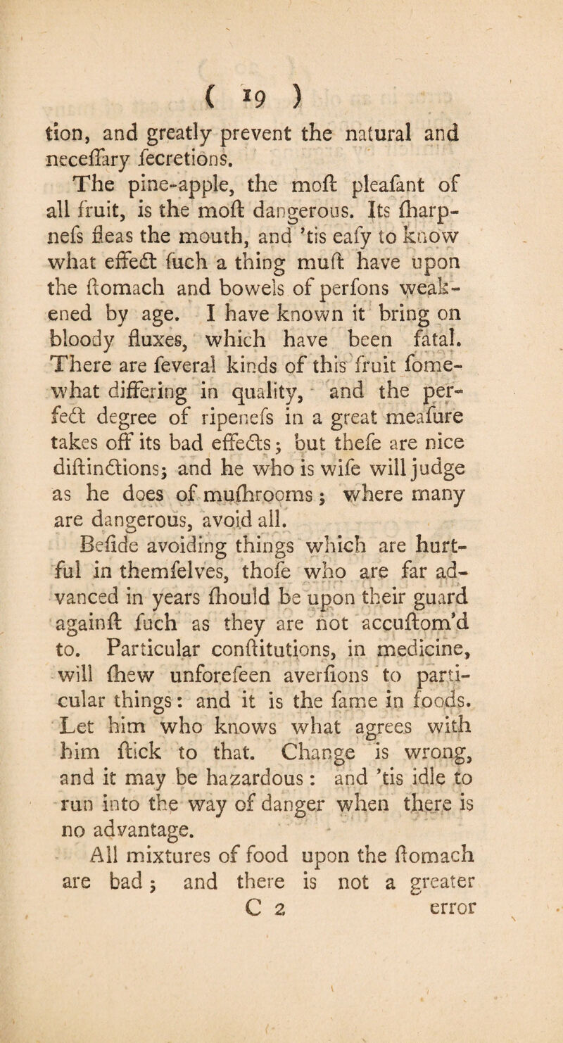 ( *9 ) tion, and greatly prevent the natural and neceffary fecretions. The pine-apple, the mo ft pleafant of all fruit, is the rnoft dangerous. Its fharp- nefs fleas the mouth, and ’tis eafy to know what effedt fuch a thing muft have upon the ftomach and bowels of perfons weak¬ ened by age. I have known it bring on bloody fluxes, which have been fatal. There are feveral kinds of this fruit force- what differing in quality, and the per¬ fect degree of ripenefs in a great meafure takes off its bad effects; but thefe are nice diftindtions; and he who is wife will judge as he does of mufhrooms$ where many are dangerous, avoid ail. Befide avoiding things which are hurt¬ ful in themfelves, thofe who are far ad- * vanced in years fhould be upon their guard againft fuch as they are not accuftom’d to. Particular conftitutions, in medicine, will fhew unforefeen averfions to parti¬ cular things: and it is the fame in foods. Let him who knows what agrees with him ftick to that. Change is wrong, and it may be hazardous: and ’tis idle to run into the way of no advantage. All mixtures of food upon the flomach are bad; and there is not a greater C 2 error danger when there is i (