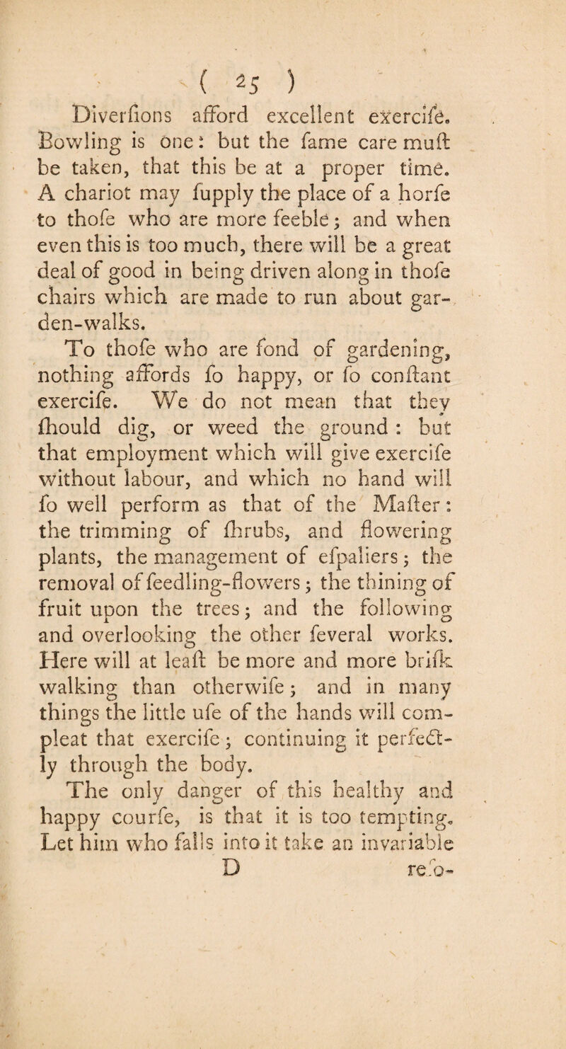 DiveiTions afford excellent exAercife. Bowling is one: but the fame care muft be taken, that this be at a proper time. A chariot may fupply the place of a horfe to thofe who are more feeble; and when even this is too much, there will be a great deal of good in being driven along in thofe chairs which are made to run about gar¬ den-walks. To thofe who are fond of gardening, nothing affords fo happy, or fo conftant exercife. We do not mean that they fhould dig, or weed the ground : but that employment which will give exercife without labour, and which no hand will fo well perform as that of the Mailer: the trimming of fhrubs, and flowering plants, the management of efpaliers; the removal of feedling-flowers; the thining of fruit upon the trees; and the following and overlooking the other feveral works. Here will at leaf: be more and more brifk walking than other wife; and in many things the little ufe of the hands will com- pleat that exercife; continuing it perfect¬ ly through the body. The only danger of this healthy and happy courfe, is that it is too tempting. Let him who falls into it take an invariable D re.o-