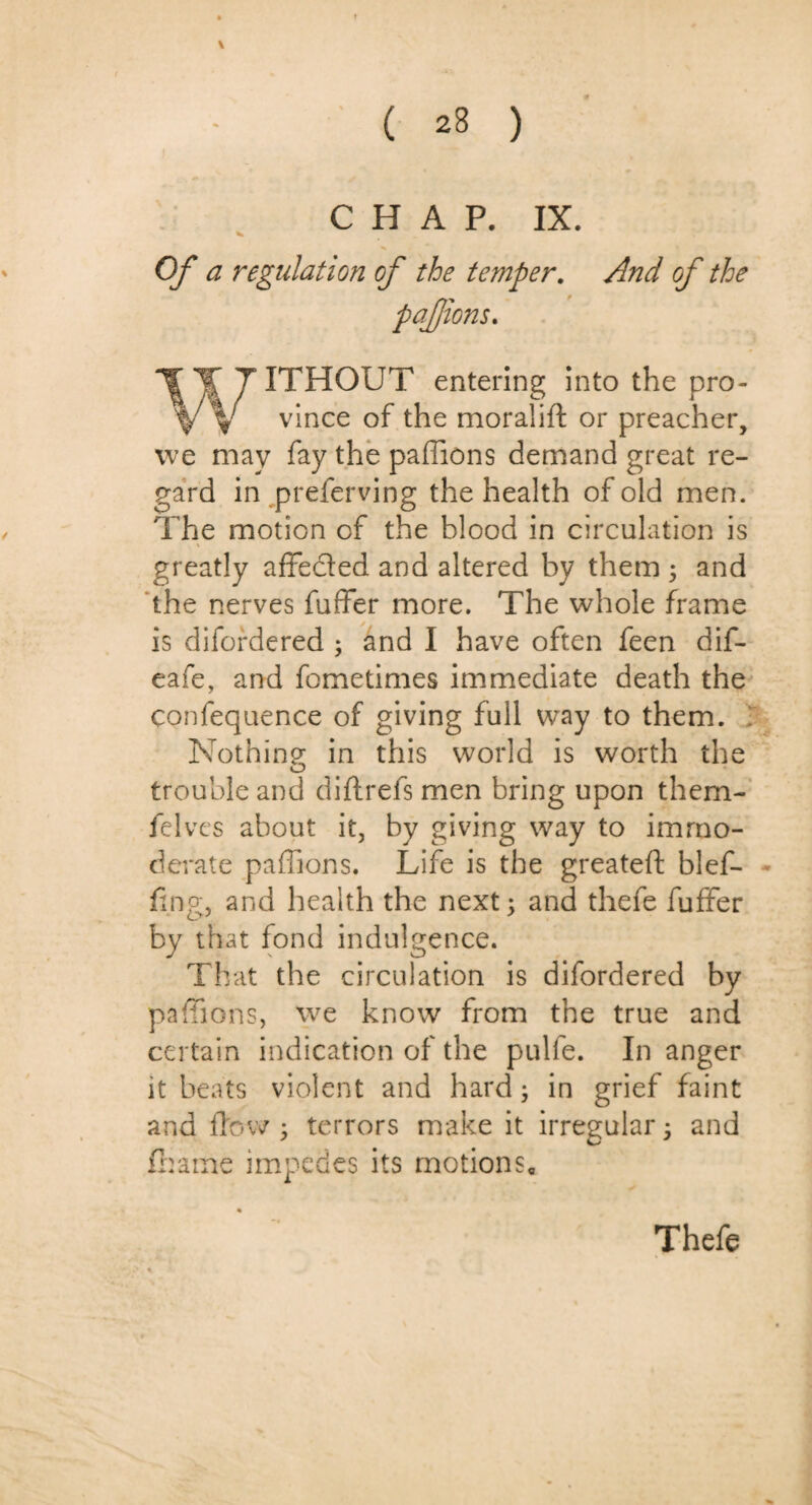 \ CHAP. IX. V Of a regulation of the temper. And of the pafions. WITHOUT entering into the pro¬ vince of the moralift or preacher, we may fay the paffions demand great re¬ gard in preferving the health of old men. The motion cf the blood in circulation is greatly affe&ed and altered by them ; and the nerves fuffer more. The whole frame is difordered ; and I have often feen dif- eafe, and fometimes immediate death the confequence of giving full way to them. Nothing in this world is worth the trouble and did refs men bring upon them- felves about it, by giving way to immo¬ derate paffions. Life is the greatefl: blef- fing, and health the next; and thefe fuffer by that fond indulgence. That the circulation is difordered by paffions, we know from the true and certain indication of the pulfe. In anger it beats violent and hard; in grief faint and flow ; terrors make it irregular; and fhame impedes its motions. Thefe