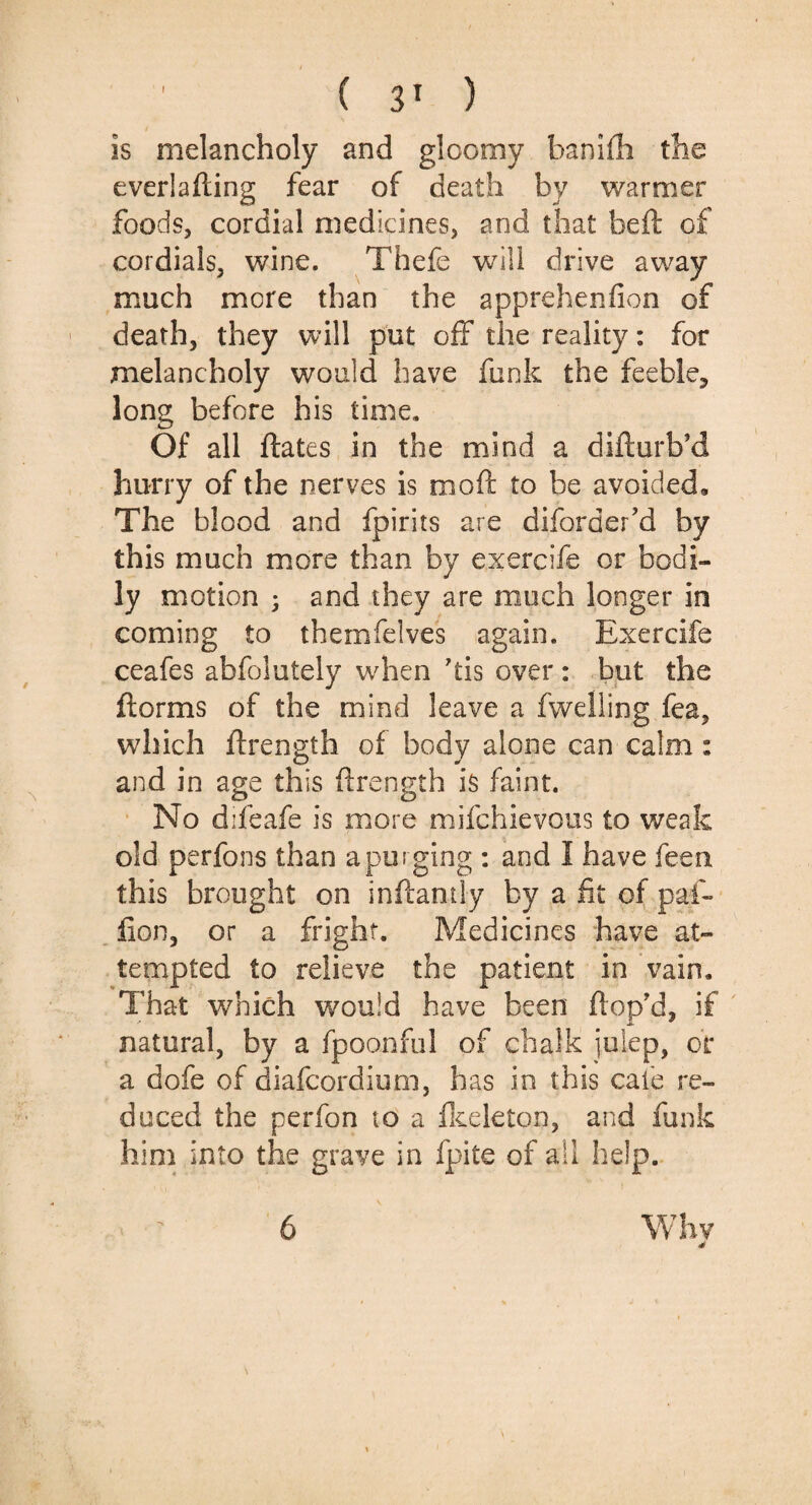 Is melancholy and gloomy banifh the everlafting fear of death by warmer foods, cordial medicines, and that belt of cordials, wine. Thefe will drive away much more than the apprehenfion of death, they will put off the reality: for melancholy would have funk the feeble, long before his time. Of all ftates in the mind a difturb’d hurry of the nerves is moft to be avoided. The blood and fpirits are diforder ’d by this much more than by exercife or bodi¬ ly motion ; and they are much longer in coming to theinfelves again. Exercife ceafes abfolutely when his over : but the ftorms of the mind leave a fwelling fea, which ftrength of body alone can calm: and in age this ftrength is faint. No difeafe is more mifchievous to weak old perfons than a purging : and I have feen this brought on inftantly by a fit of pal- lion, or a fright. Medicines have at¬ tempted to relieve the patient in vain. That which would have been Hop’d, if natural, by a fpoonful of chalk julep, or a dofe of diafeordium, has in this cafe re¬ duced the perfon to a Ikeleton, and funk him into the grave in fpite of all help. 6 Why 4