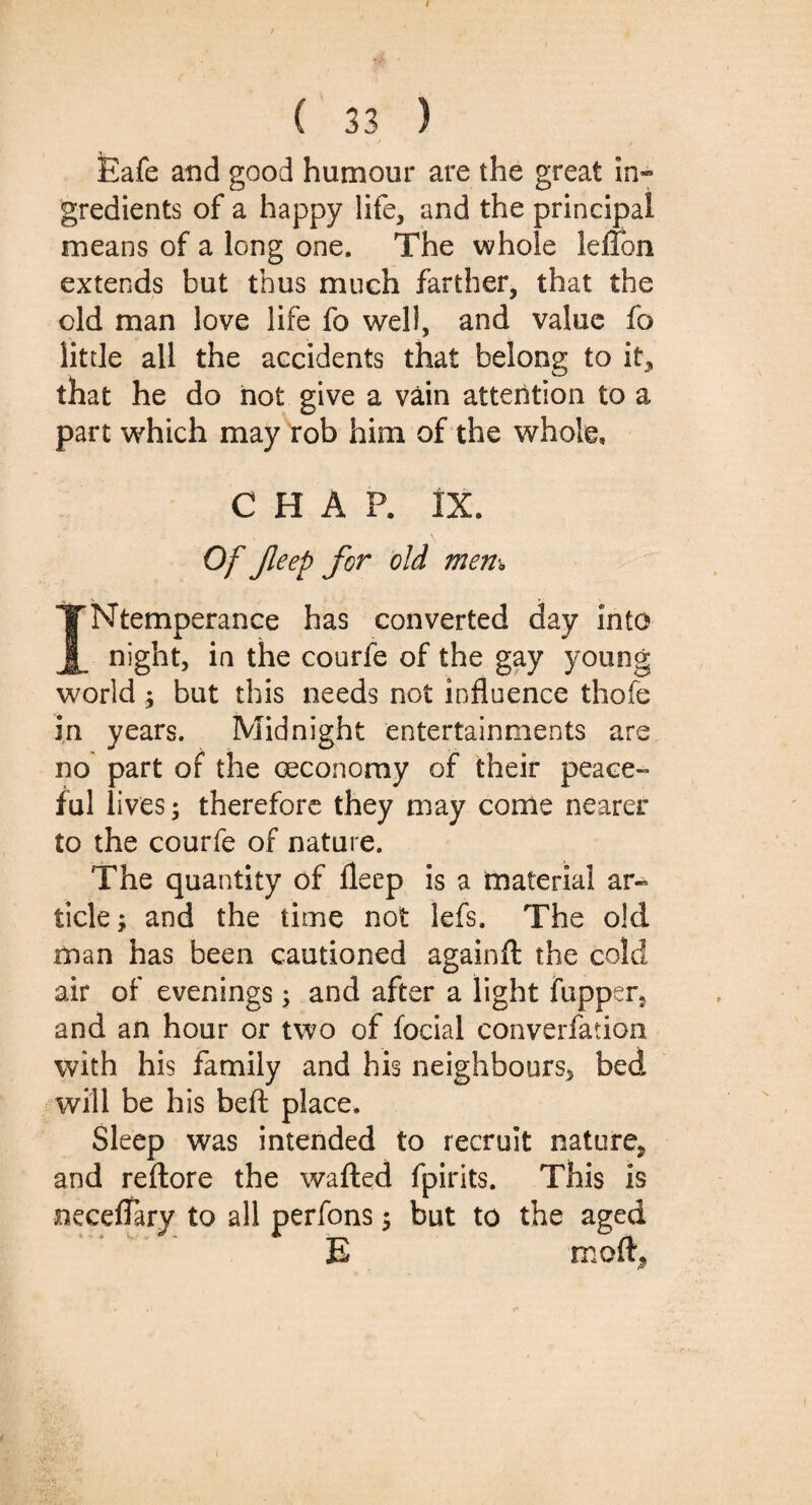 Eafe and good humour are the great in¬ gredients of a happy life, and the principal means of a long one. The whole leflon extends but thus much farther, that the old man love life fo well, and value fo litde all the accidents that belong to it, that he do hot give a vain attention to a part which may rob him of the whole, CHAP. IX. Of Jleep for old mem INtemperance has converted day into night, in the courfe of the gay young world; but this needs not influence thofe in years. Midnight entertainments are no part of the oeconoray of their peace- ful lives; therefore they may come nearer to the courfe of nature. The quantity of fleep is a material ar¬ ticle ; and the time not lefs. The old man has been cautioned againft the cold air of evenings; and after a light fupper, and an hour or two of focial converfation with his family and his neighbours, bed will be his belt place. Sleep was intended to recruit nature, and reftore the wafted fpirits. This is neceflTary to all perfons; but to the aged E moft,