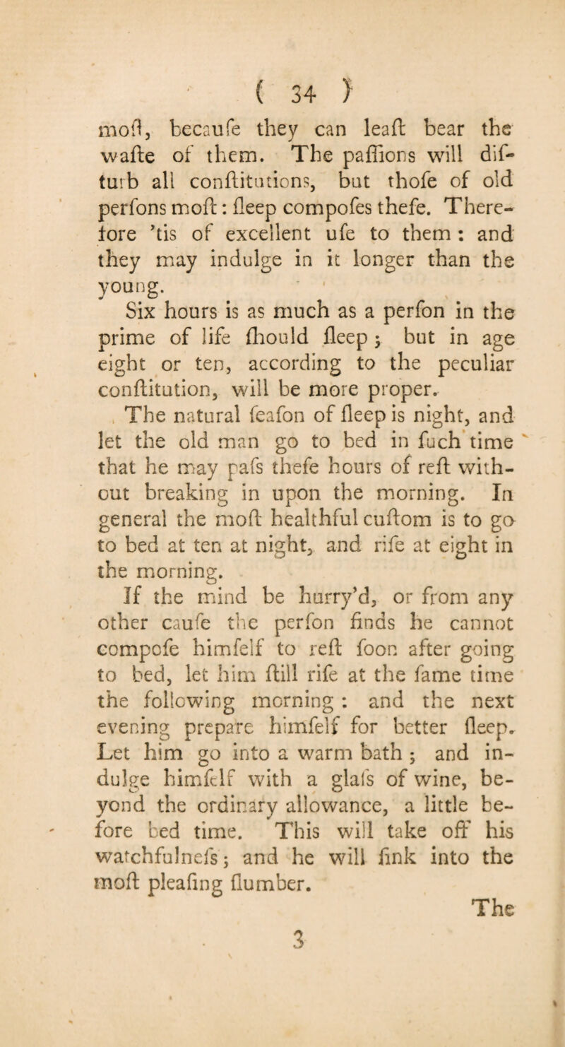 moil, becaufe they can lead bear the wafte of them. The paffions will dis¬ turb all confutations, bat thofe of old perfons moft: deep compofes thefe. There¬ fore Vis of excellent ufe to them : and they may indulge in it longer than the young. Six hours is as much as a perfon in the prime of life fhould deep •> but in age eight or ten, according to the peculiar conftitution, will be more proper. The natural feafon of deep is night, and let the old man go to bed in fuch time that he may pafs thefe hours of red: with¬ out breaking in upon the morning. In general the moft healthful cuftom is to go to bed at ten at night, and rife at eight in the morning. If the mind be hurry’d, or from any other caufe the perfon finds he cannot compofe himfelf to reft foon after going to bed, let him ftill rife at the fame time the following morning : and the next evening prepare himfelf for better deep. Let him go into a warm bath ; and in¬ dulge himfelf with a glal's of wine, be¬ yond the ordinary allowance, a little be¬ fore bed time. This will take off his watchfulnefs; and he will fink into the moft pleafing dumber. 3