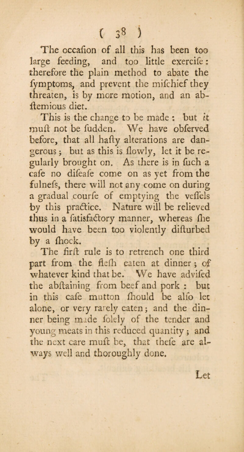 ( 3§ ) The occafion of all this has been too large feeding, and too little exercife: therefore the plain method to abate the fymptoms, and prevent the mifchief they threaten, is by more motion, and an ab- itemious diet. This is the change to be made : but it miiii not be fudden. We have obferved before, that all hafty alterations are dan¬ gerous ; but as this is flowly, let it be re¬ gularly brought on. As there is in fuch a cafe no difeafe come on as yet from the fulnefs, there will not any come on during a gradual courfe of emptying the vefiels by this practice. Nature will be relieved thus in a fatisfadtory manner, whereas Hie would have been too violently diflurbed by a (hock. The fir.fl rule is to retrench one third part from the fiefh eaten at dinner; of whatever kind that be. We have advifed the abftaining from beef and pork : but in this cafe mutton fhould be alio let alone, or very rarely eaten; and the din¬ ner being made folely of the tender and young meats in this reduced quantity ; and the next care muft be, that thefe are al¬ ways well and thoroughly done. Let