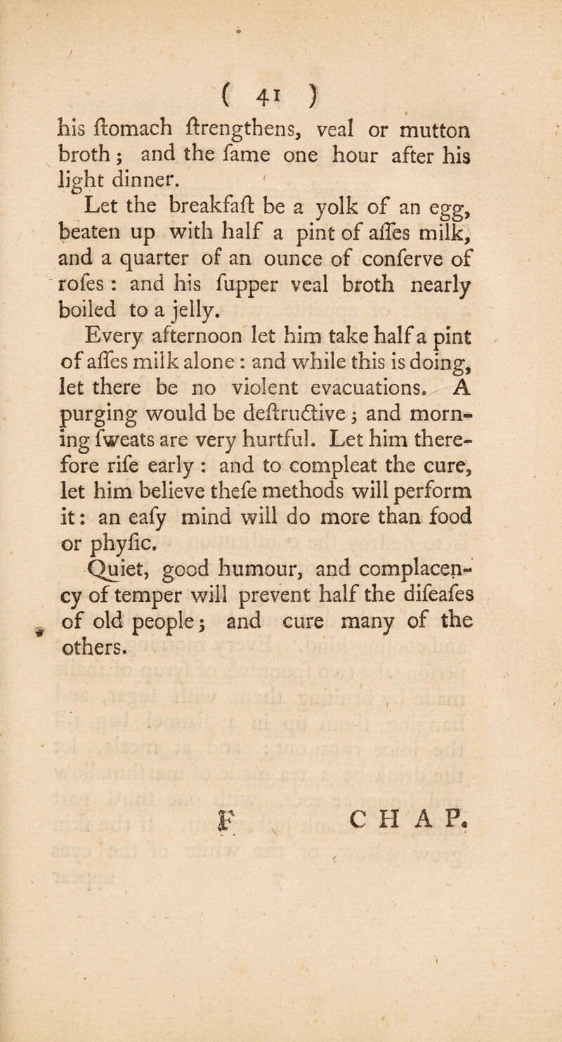 I his ftomach flrengthens, veal or mutton broth; and the fame one hour after his light dinner. Let the breakfaft be a yolk of an egg, beaten up with half a pint of affes milk, and a quarter of an ounce of conferve of rofes: and his fupper veal broth nearly boiled to a jelly. Every af ternoon let him take half a pint of affes milk alone : and while this is doing, let there be no violent evacuations. A purging would be definitive3 and morn¬ ing fweats are very hurtful. Let him there¬ fore rife early : and to compleat the cure, let him believe thefe methods will perform it: an eafy mind will do more than food or phyfic. Quiet, good humour, and complacen¬ cy of temper will prevent half the difeafes of old people 3 and cure many of the others. F C H A P.