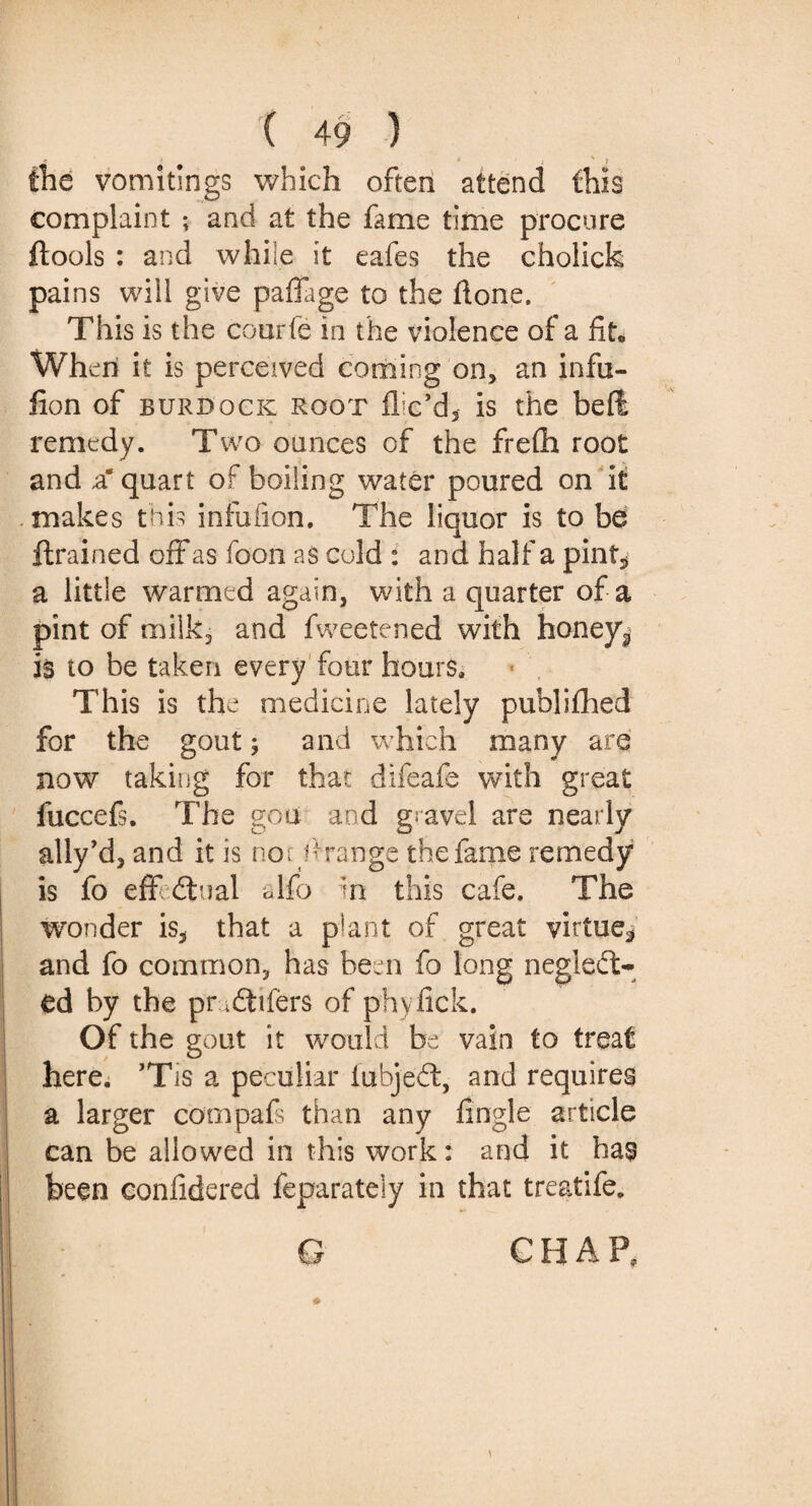 the vomitings which often attend this complaint ; and at the fame time procure ftools : and while it eafes the cholicfc pains will give paffage to the Hone. This is the courfe in the violence of a fit. When it is perceived coming on, an infn- fion of burdock root fix’d, is the befi remedy. Two ounces of the frefh root and a* quart of boiling water poured on it makes this infuiion. The liquor is to be ftrained off as foon as cold : and half a pint* a little warmed again, with a quarter of a pint of milk, and fweetened with honeys is to be taken every four hours. This is the medicine lately publifhed for the gout; and which many are now taking for that difeafe with great fuccefs. The go a and gravel are nearly ally’d, and it is no; h range the fame remedy is fo eff dual alfo m this cafe. The wonder is, that a plant of great virtue* and fo common, has been fo long negled- ed by the pr 4difers of phylick. Of the gout it would be vain to treat here. ’Tis a peculiar iubjed, and requires a larger cooipafs than any fingle article can be allowed in this work: and it has been confidered feparateiy in that treatife.