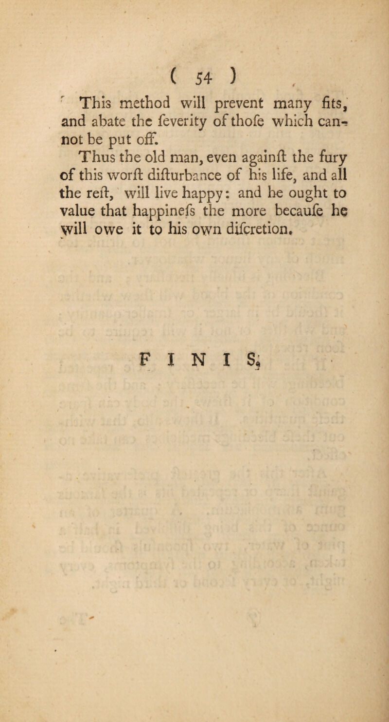 r This method will prevent many fits, and abate the feverity of thofe which can¬ not be put off. Thus the old man, even againft the fury of this word: difturbance of his life, and all the reft, will live happy: and he ought to value that happinefs the more becaufe he will owe it to his own difcretion.