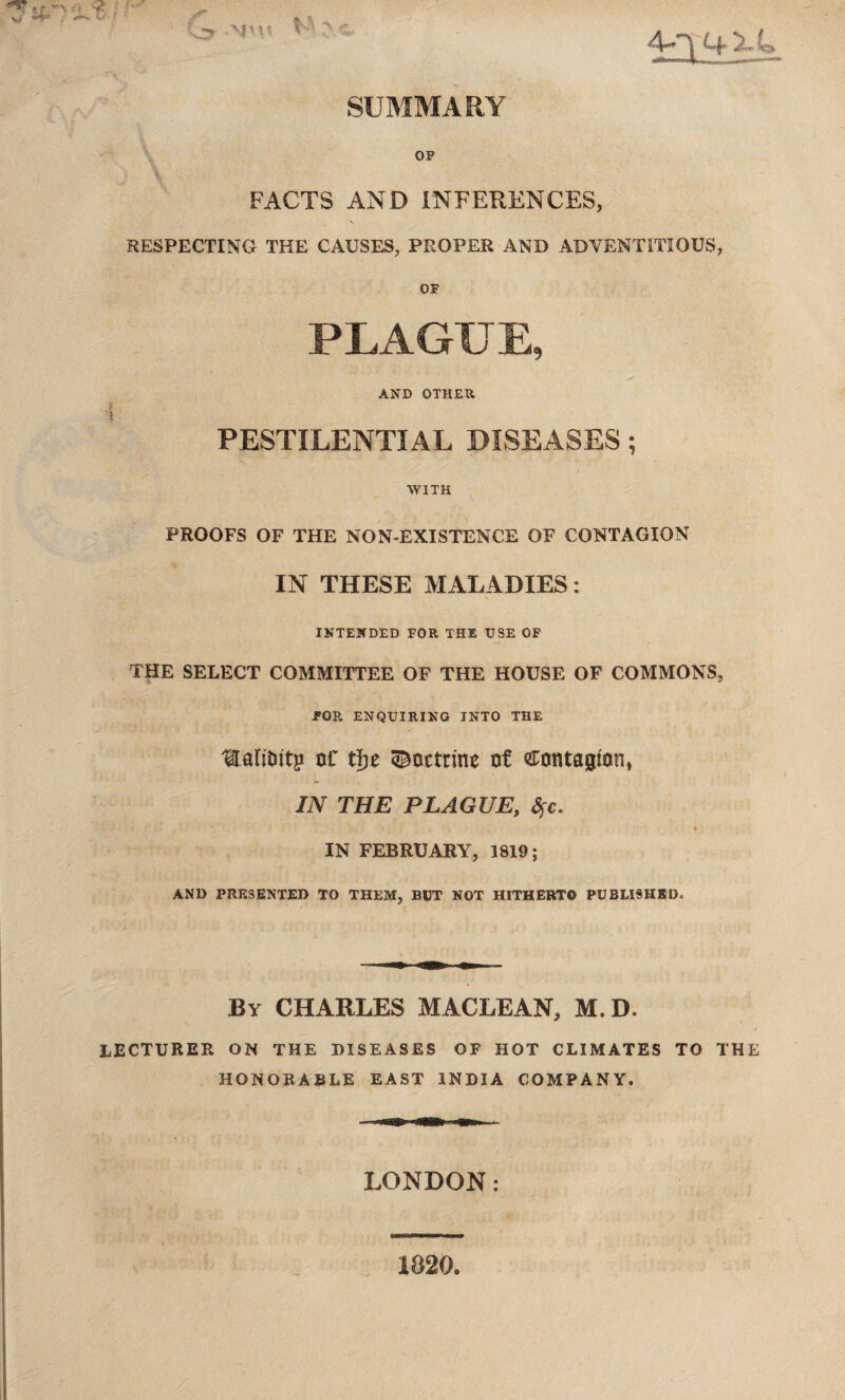 SUMMARY OF FACTS AND INFERENCES, RESPECTING THE CAUSES, PROPER AND ADVENTITIOUS, OF PLAGUE, AND OTHER * PESTILENTIAL DISEASES; WITH PROOFS OF THE NON-EXISTENCE OF CONTAGION IN THESE MALADIES: INTENDED FOR THE USE OF THE SELECT COMMITTEE OF THE HOUSE OF COMMONS, FOR ENQUIRING INTO THE 'EaliOitg oC fyz doctrine of contagion, IN THE PLAGUE, Sfc. IN FEBRUARY, 1819; AND PRESENTED TO THEM, BUT NOT HITHERTO PUBLISHED. By CHARLES MACLEAN, M.D. lecturer on the diseases of hot climates to the HONORABLE EAST INDIA COMPANY. LONDON: 1820