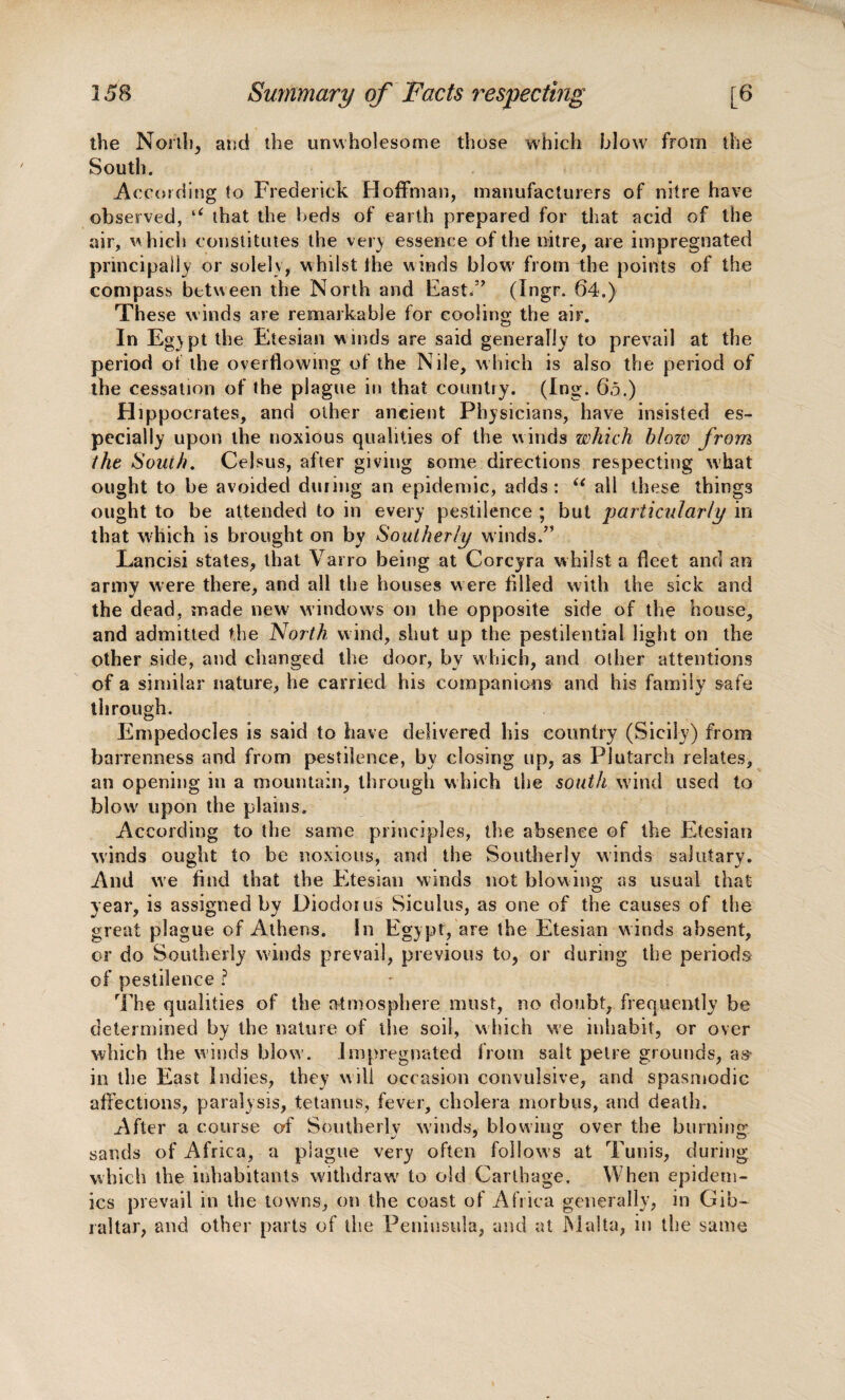 the North, and the unwholesome those which blow from the South. According !o Frederick Hoffman, manufacturers of nitre have observed, u that the beds of earth prepared for that acid of the air, which constitutes the very essence of the nitre, are impregnated principally or solely, whilst the winds blow' from the points of the compass between the North and East/’ (Ingr. 64.) These winds are remarkable for cooling the air. In Egypt the Etesian winds are said generally to prevail at the period of the overflowing of the Nile, which is also the period of the cessation of the plague in that country. (Ing. 6.5.) Hippocrates, and other ancient Physicians, have insisted es¬ pecially upon the noxious qualities of the winds which blow from the South. Celsus, after giving some directions respecting what ought to be avoided during an epidemic, adds: u all these things ought to be attended to in every pestilence ; but particularly in that which is brought on by Southerly winds.” Lancisi states, that Varro being at Corcyra whilst a fleet and an army were there, and all the houses were filled with the sick and the dead, made new windows on the opposite side of the house, and admitted the North wind, shut up the pestilential light on the other side, and changed the door, by w hich, and odier attentions of a similar nature, he carried his companions and his family sate through. Empedocles is said to have delivered his country (Sicily) from barrenness and from pestilence, by closing up, as Plutarch relates, an opening in a mountain, through which the south wind used to blow' upon the plains. According to the same principles, the absence of the Etesian winds ought to be noxious, and the Southerly winds salutary. And we find that the Etesian winds not blowing as usual that year, is assigned by Diodorus Siculus, as one of the causes of the great plague of Athens. In Egypt, are the Etesian winds absent, or do Southerly winds prevail, previous to, or during the periods of pestilence ? The qualities of the atmosphere must, no doubt, frequently be determined by the nature of the soil, which we inhabit, or over which the winds blow', impregnated from salt pelre grounds, as in the East Indies, they will occasion convulsive, and spasmodic affections, paralysis, tetanus, fever, cholera morbus, and death. After a course of Southerly winds, blowing over the burning sands of Africa, a plague very often follows at Tunis, during which the inhabitants withdraw' to old Carthage, When epidem¬ ics prevail in the towns, on the coast of Africa generally, in Gib¬ raltar, and other parts of the Peninsula, and at Malta, in the same