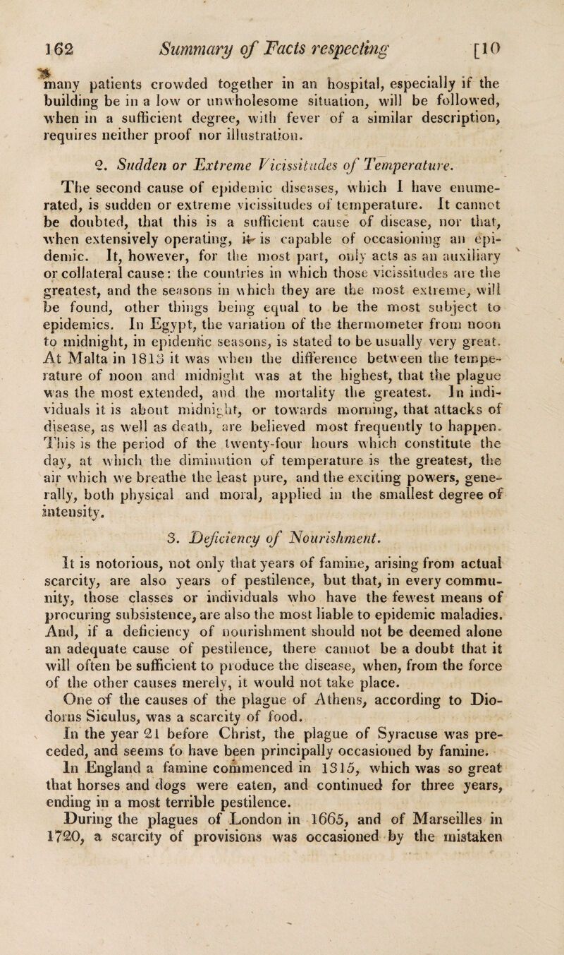 many patients crowded together in an hospital, especially if the building be in a low or unwholesome situation, will be followed, when in a sufficient degree, with fever of a similar description, requires neither proof nor illustration. 2. Sudden or Extreme Vicissitudes of Temperature. The second cause of epidemic diseases, which i have enume¬ rated, is sudden or extreme vicissitudes of temperature. It cannot be doubted, that this is a sufficient cause of disease, nor that, when extensively operating, i^ is capable of occasioning an epi¬ demic. It, however, for the most part, only acts as an auxiliary or collateral cause: the countries in which those vicissitudes are the greatest, and the seasons in which they are the most extreme, will be found, other things being equal to be the most subject to epidemics. In Egypt, the variation of the thermometer from noon to midnight, in epidemic seasons, is stated to be usually very great. At Malta in 1813 it was when the difference between the tempe¬ rature of noon and midnight was at the highest, that the plague was the most extended, and the mortality the greatest. In indi viduals it is about midnight, or towards morning, that attacks of disease, as well as death, are believed most frequently to happen. This is the period of the twenty-four hours which constitute the day, at which the diminution of temperature is the greatest, the air which we breathe the least pure, and the exciting powders, gene¬ rally, both physical and moral, applied in the smallest degree of intensity. 3. Deficiency of Nourishment. It is notorious, not only that years of famine, arising from actual scarcity, are also years of pestilence, but that, in every commu¬ nity, those classes or individuals who have the fewest means of procuring subsistence, are also the most liable to epidemic maladies. And, if a deficiency of nourishment should not be deemed alone an adequate cause of pestilence, there cannot be a doubt that it will often be sufficient to produce the disease, when, from the force of the other causes merely, it wmdd not take place. One of the causes of the plague of Athens, according to Dio¬ dorus Skulus, was a scarcity of food. In the year 21 before Christ, the plague of Syracuse wras pre¬ ceded, and seems fo have been principally occasioned by famine. In England a famine commenced in 1315, which was so great that horses and dogs were eaten, and continued for three years, ending in a most terrible pestilence. During the plagues of London in 1665, and of Marseilles in 1720, a scarcity of provisions was occasioned by the mistaken